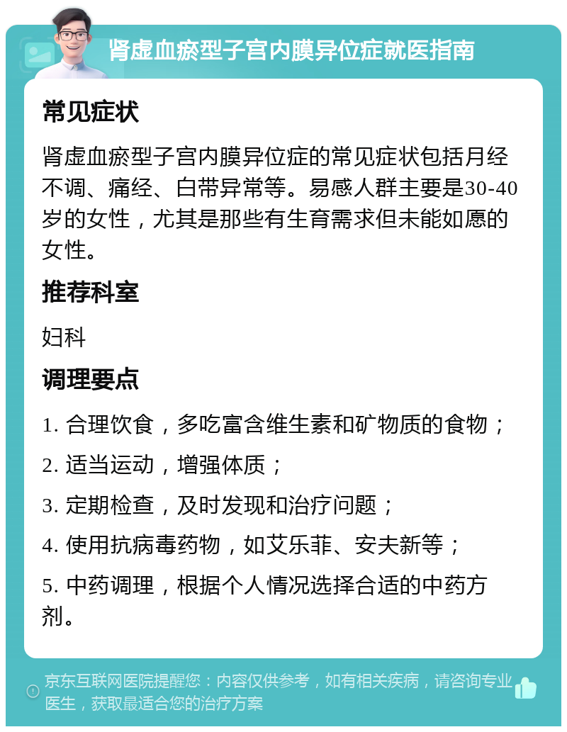 肾虚血瘀型子宫内膜异位症就医指南 常见症状 肾虚血瘀型子宫内膜异位症的常见症状包括月经不调、痛经、白带异常等。易感人群主要是30-40岁的女性，尤其是那些有生育需求但未能如愿的女性。 推荐科室 妇科 调理要点 1. 合理饮食，多吃富含维生素和矿物质的食物； 2. 适当运动，增强体质； 3. 定期检查，及时发现和治疗问题； 4. 使用抗病毒药物，如艾乐菲、安夫新等； 5. 中药调理，根据个人情况选择合适的中药方剂。