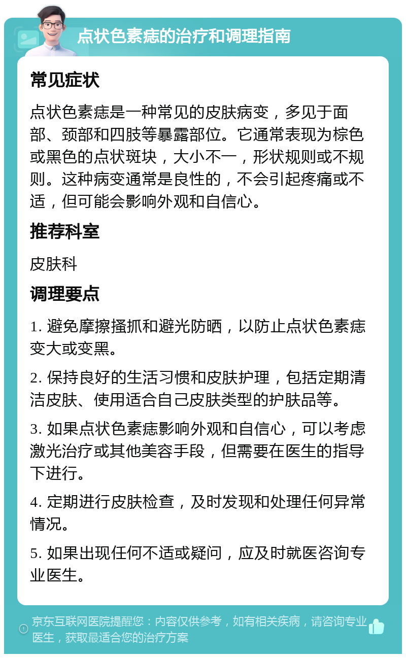 点状色素痣的治疗和调理指南 常见症状 点状色素痣是一种常见的皮肤病变，多见于面部、颈部和四肢等暴露部位。它通常表现为棕色或黑色的点状斑块，大小不一，形状规则或不规则。这种病变通常是良性的，不会引起疼痛或不适，但可能会影响外观和自信心。 推荐科室 皮肤科 调理要点 1. 避免摩擦搔抓和避光防晒，以防止点状色素痣变大或变黑。 2. 保持良好的生活习惯和皮肤护理，包括定期清洁皮肤、使用适合自己皮肤类型的护肤品等。 3. 如果点状色素痣影响外观和自信心，可以考虑激光治疗或其他美容手段，但需要在医生的指导下进行。 4. 定期进行皮肤检查，及时发现和处理任何异常情况。 5. 如果出现任何不适或疑问，应及时就医咨询专业医生。