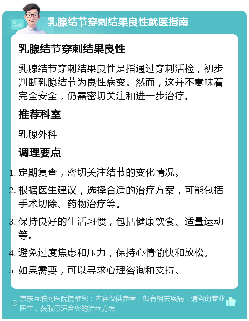 乳腺结节穿刺结果良性就医指南 乳腺结节穿刺结果良性 乳腺结节穿刺结果良性是指通过穿刺活检，初步判断乳腺结节为良性病变。然而，这并不意味着完全安全，仍需密切关注和进一步治疗。 推荐科室 乳腺外科 调理要点 定期复查，密切关注结节的变化情况。 根据医生建议，选择合适的治疗方案，可能包括手术切除、药物治疗等。 保持良好的生活习惯，包括健康饮食、适量运动等。 避免过度焦虑和压力，保持心情愉快和放松。 如果需要，可以寻求心理咨询和支持。