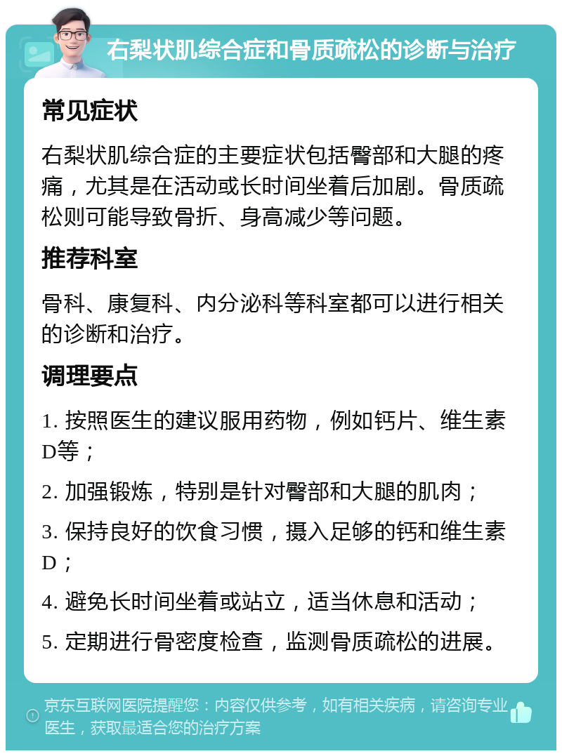 右梨状肌综合症和骨质疏松的诊断与治疗 常见症状 右梨状肌综合症的主要症状包括臀部和大腿的疼痛，尤其是在活动或长时间坐着后加剧。骨质疏松则可能导致骨折、身高减少等问题。 推荐科室 骨科、康复科、内分泌科等科室都可以进行相关的诊断和治疗。 调理要点 1. 按照医生的建议服用药物，例如钙片、维生素D等； 2. 加强锻炼，特别是针对臀部和大腿的肌肉； 3. 保持良好的饮食习惯，摄入足够的钙和维生素D； 4. 避免长时间坐着或站立，适当休息和活动； 5. 定期进行骨密度检查，监测骨质疏松的进展。