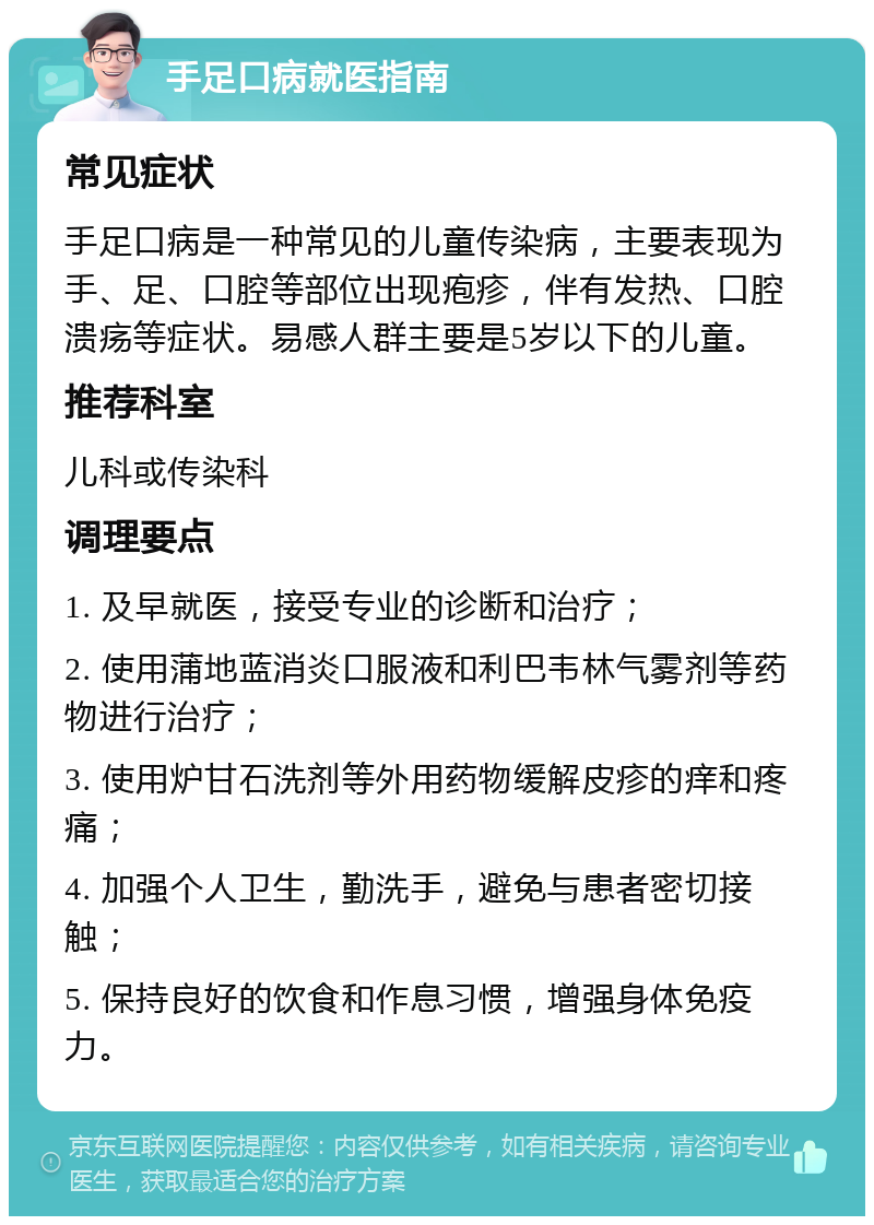 手足口病就医指南 常见症状 手足口病是一种常见的儿童传染病，主要表现为手、足、口腔等部位出现疱疹，伴有发热、口腔溃疡等症状。易感人群主要是5岁以下的儿童。 推荐科室 儿科或传染科 调理要点 1. 及早就医，接受专业的诊断和治疗； 2. 使用蒲地蓝消炎口服液和利巴韦林气雾剂等药物进行治疗； 3. 使用炉甘石洗剂等外用药物缓解皮疹的痒和疼痛； 4. 加强个人卫生，勤洗手，避免与患者密切接触； 5. 保持良好的饮食和作息习惯，增强身体免疫力。