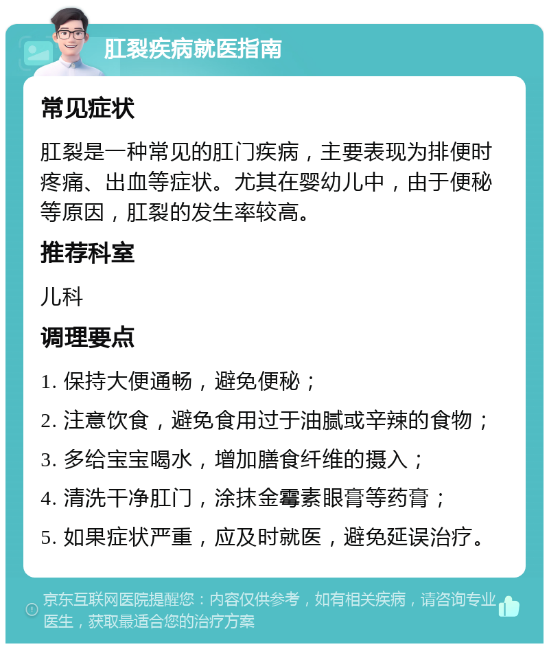 肛裂疾病就医指南 常见症状 肛裂是一种常见的肛门疾病，主要表现为排便时疼痛、出血等症状。尤其在婴幼儿中，由于便秘等原因，肛裂的发生率较高。 推荐科室 儿科 调理要点 1. 保持大便通畅，避免便秘； 2. 注意饮食，避免食用过于油腻或辛辣的食物； 3. 多给宝宝喝水，增加膳食纤维的摄入； 4. 清洗干净肛门，涂抹金霉素眼膏等药膏； 5. 如果症状严重，应及时就医，避免延误治疗。