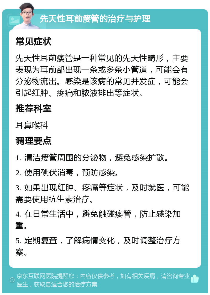 先天性耳前瘘管的治疗与护理 常见症状 先天性耳前瘘管是一种常见的先天性畸形，主要表现为耳前部出现一条或多条小管道，可能会有分泌物流出。感染是该病的常见并发症，可能会引起红肿、疼痛和脓液排出等症状。 推荐科室 耳鼻喉科 调理要点 1. 清洁瘘管周围的分泌物，避免感染扩散。 2. 使用碘伏消毒，预防感染。 3. 如果出现红肿、疼痛等症状，及时就医，可能需要使用抗生素治疗。 4. 在日常生活中，避免触碰瘘管，防止感染加重。 5. 定期复查，了解病情变化，及时调整治疗方案。