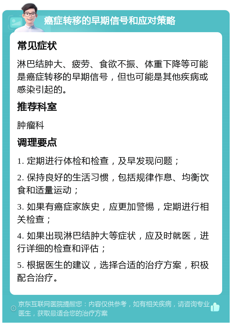 癌症转移的早期信号和应对策略 常见症状 淋巴结肿大、疲劳、食欲不振、体重下降等可能是癌症转移的早期信号，但也可能是其他疾病或感染引起的。 推荐科室 肿瘤科 调理要点 1. 定期进行体检和检查，及早发现问题； 2. 保持良好的生活习惯，包括规律作息、均衡饮食和适量运动； 3. 如果有癌症家族史，应更加警惕，定期进行相关检查； 4. 如果出现淋巴结肿大等症状，应及时就医，进行详细的检查和评估； 5. 根据医生的建议，选择合适的治疗方案，积极配合治疗。