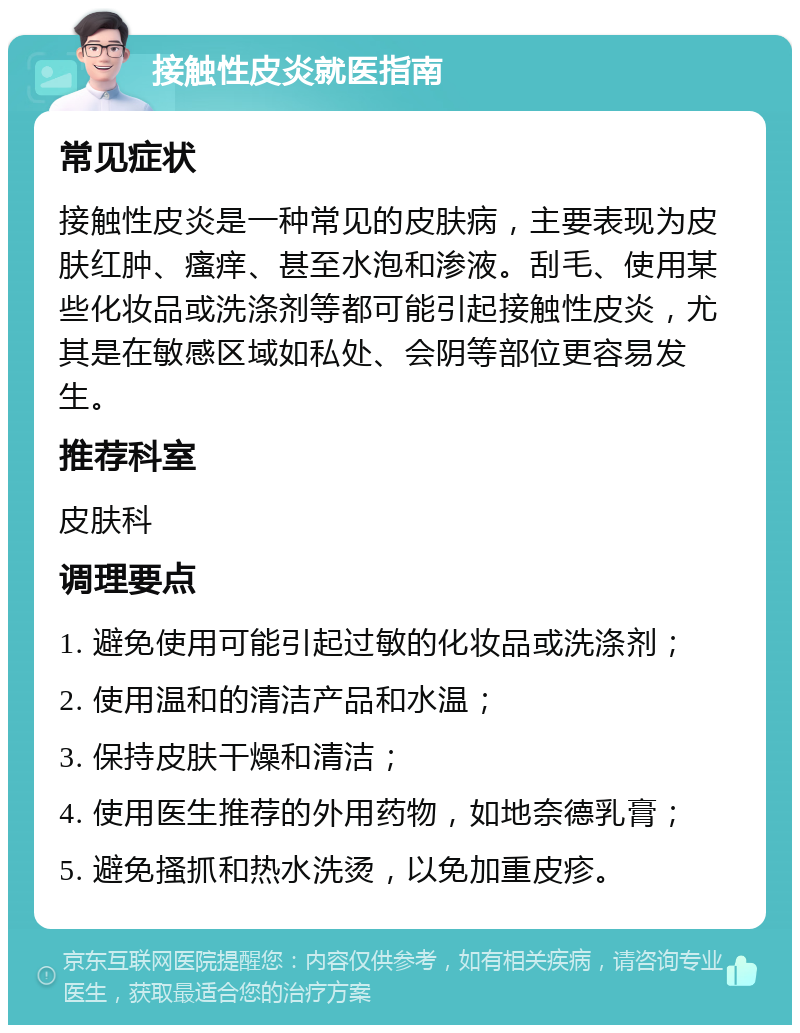 接触性皮炎就医指南 常见症状 接触性皮炎是一种常见的皮肤病，主要表现为皮肤红肿、瘙痒、甚至水泡和渗液。刮毛、使用某些化妆品或洗涤剂等都可能引起接触性皮炎，尤其是在敏感区域如私处、会阴等部位更容易发生。 推荐科室 皮肤科 调理要点 1. 避免使用可能引起过敏的化妆品或洗涤剂； 2. 使用温和的清洁产品和水温； 3. 保持皮肤干燥和清洁； 4. 使用医生推荐的外用药物，如地奈德乳膏； 5. 避免搔抓和热水洗烫，以免加重皮疹。