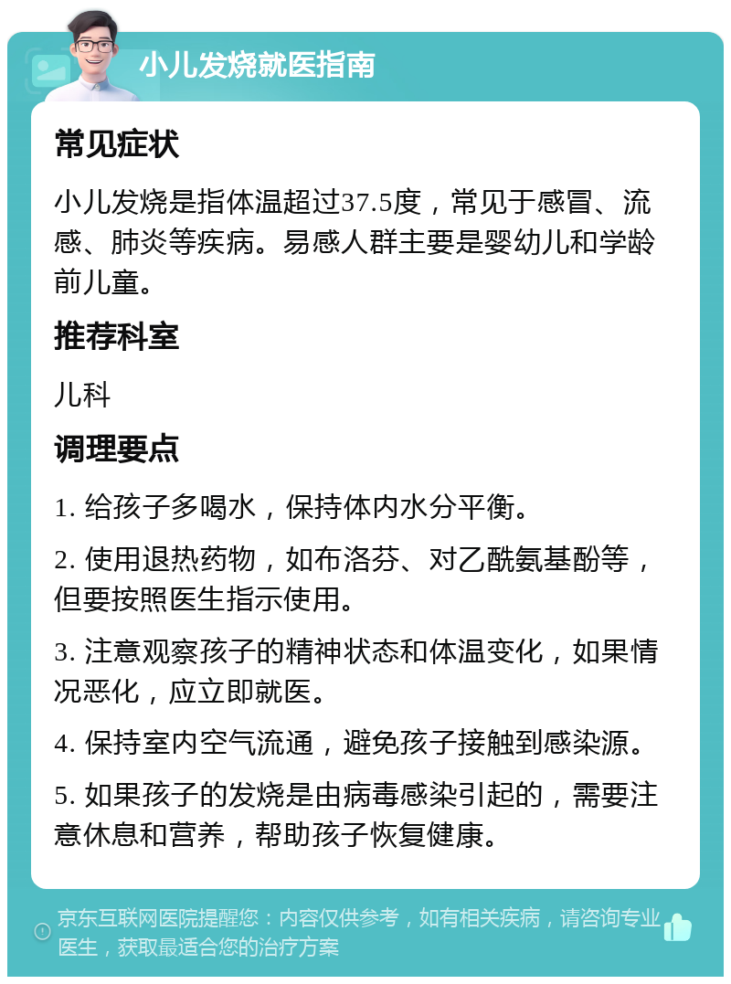 小儿发烧就医指南 常见症状 小儿发烧是指体温超过37.5度，常见于感冒、流感、肺炎等疾病。易感人群主要是婴幼儿和学龄前儿童。 推荐科室 儿科 调理要点 1. 给孩子多喝水，保持体内水分平衡。 2. 使用退热药物，如布洛芬、对乙酰氨基酚等，但要按照医生指示使用。 3. 注意观察孩子的精神状态和体温变化，如果情况恶化，应立即就医。 4. 保持室内空气流通，避免孩子接触到感染源。 5. 如果孩子的发烧是由病毒感染引起的，需要注意休息和营养，帮助孩子恢复健康。