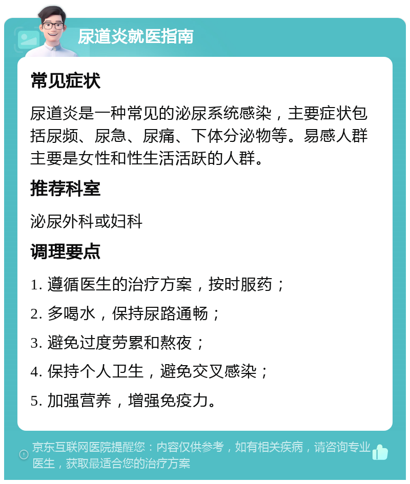 尿道炎就医指南 常见症状 尿道炎是一种常见的泌尿系统感染，主要症状包括尿频、尿急、尿痛、下体分泌物等。易感人群主要是女性和性生活活跃的人群。 推荐科室 泌尿外科或妇科 调理要点 1. 遵循医生的治疗方案，按时服药； 2. 多喝水，保持尿路通畅； 3. 避免过度劳累和熬夜； 4. 保持个人卫生，避免交叉感染； 5. 加强营养，增强免疫力。