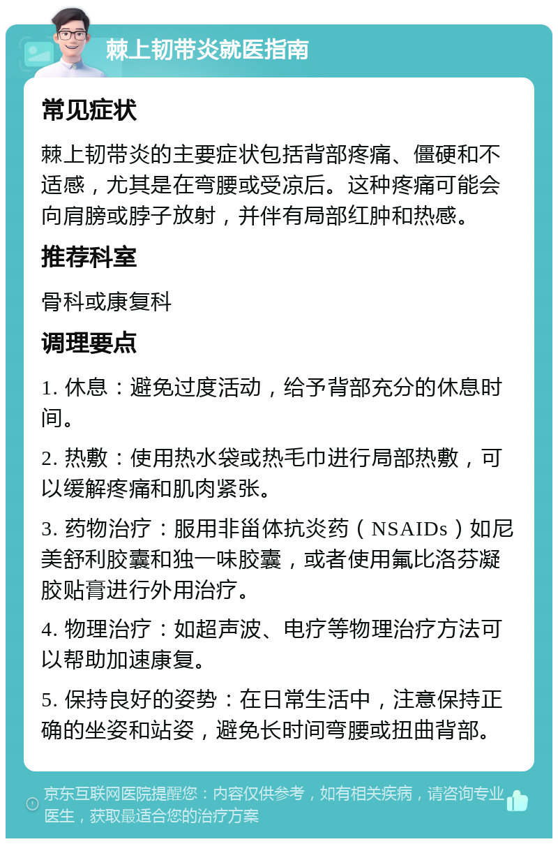 棘上韧带炎就医指南 常见症状 棘上韧带炎的主要症状包括背部疼痛、僵硬和不适感，尤其是在弯腰或受凉后。这种疼痛可能会向肩膀或脖子放射，并伴有局部红肿和热感。 推荐科室 骨科或康复科 调理要点 1. 休息：避免过度活动，给予背部充分的休息时间。 2. 热敷：使用热水袋或热毛巾进行局部热敷，可以缓解疼痛和肌肉紧张。 3. 药物治疗：服用非甾体抗炎药（NSAIDs）如尼美舒利胶囊和独一味胶囊，或者使用氟比洛芬凝胶贴膏进行外用治疗。 4. 物理治疗：如超声波、电疗等物理治疗方法可以帮助加速康复。 5. 保持良好的姿势：在日常生活中，注意保持正确的坐姿和站姿，避免长时间弯腰或扭曲背部。