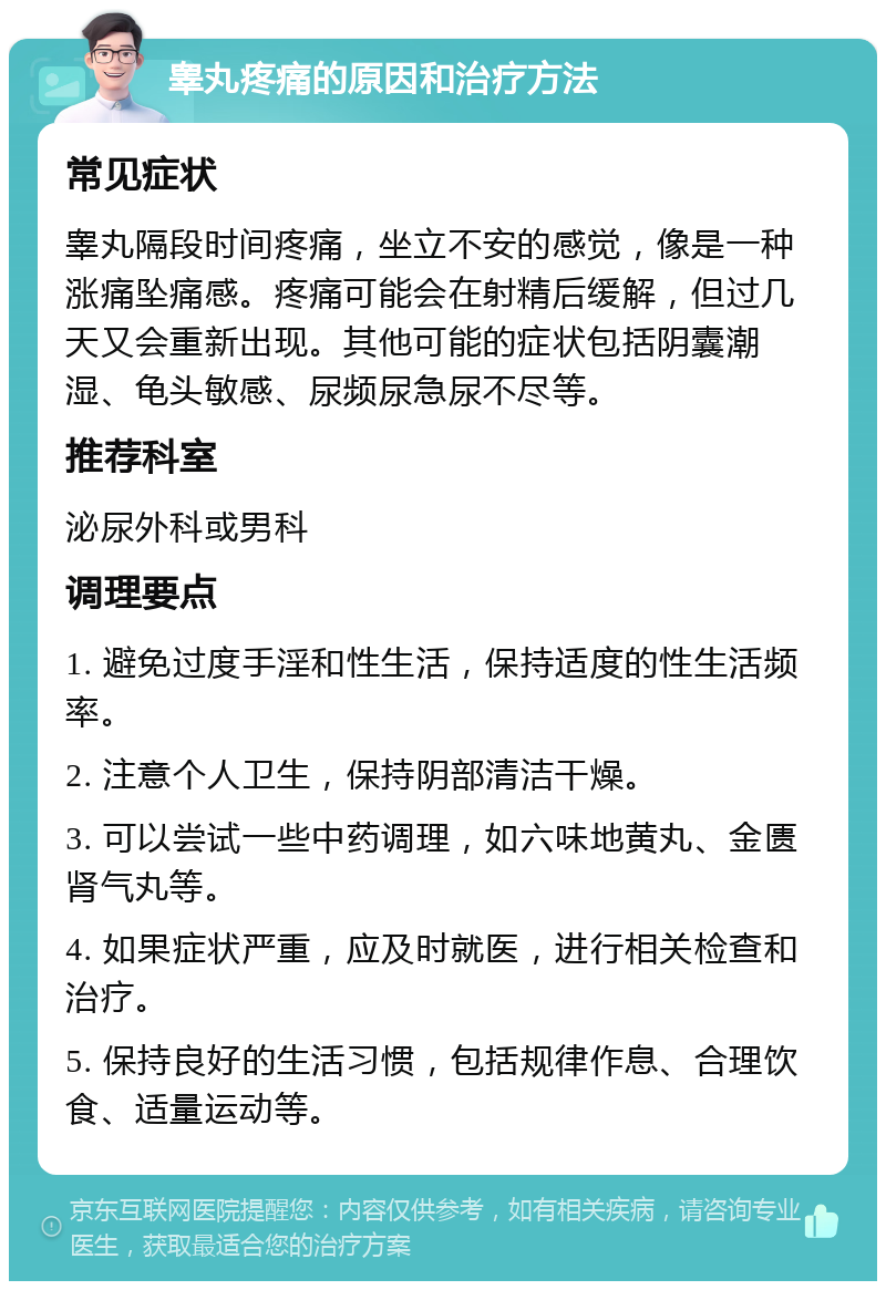 睾丸疼痛的原因和治疗方法 常见症状 睾丸隔段时间疼痛，坐立不安的感觉，像是一种涨痛坠痛感。疼痛可能会在射精后缓解，但过几天又会重新出现。其他可能的症状包括阴囊潮湿、龟头敏感、尿频尿急尿不尽等。 推荐科室 泌尿外科或男科 调理要点 1. 避免过度手淫和性生活，保持适度的性生活频率。 2. 注意个人卫生，保持阴部清洁干燥。 3. 可以尝试一些中药调理，如六味地黄丸、金匮肾气丸等。 4. 如果症状严重，应及时就医，进行相关检查和治疗。 5. 保持良好的生活习惯，包括规律作息、合理饮食、适量运动等。