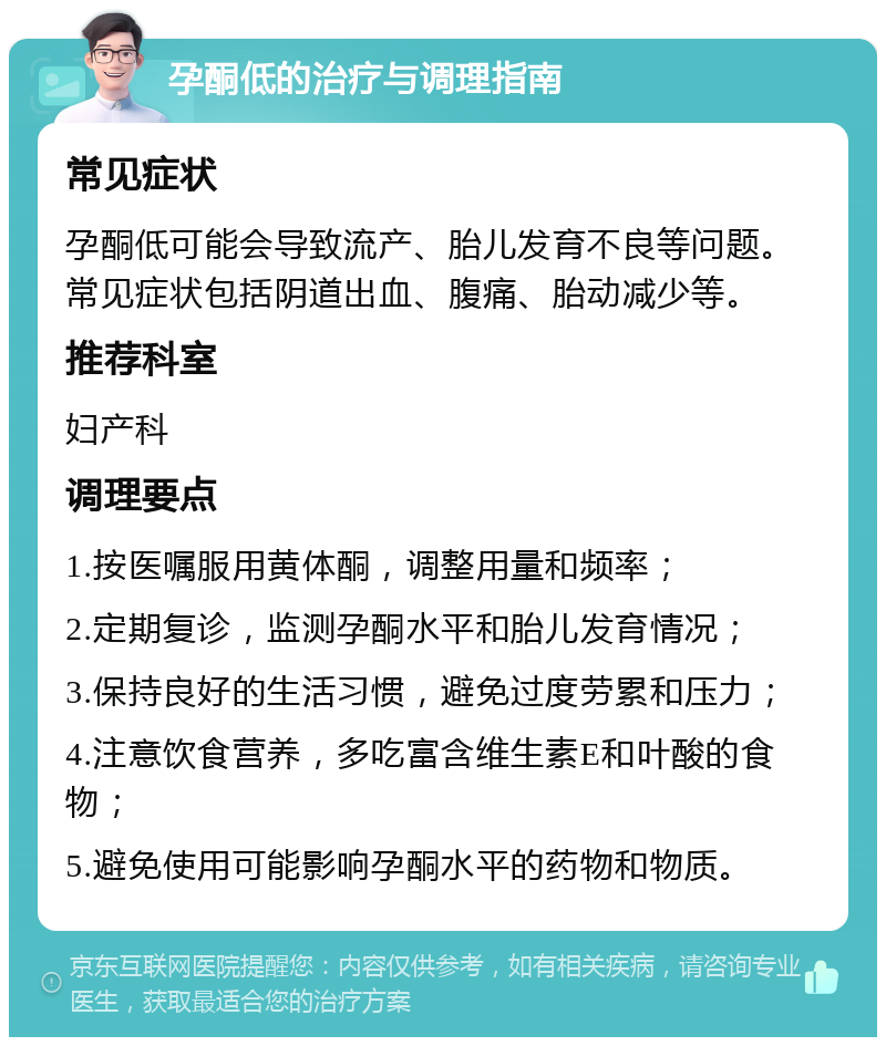 孕酮低的治疗与调理指南 常见症状 孕酮低可能会导致流产、胎儿发育不良等问题。常见症状包括阴道出血、腹痛、胎动减少等。 推荐科室 妇产科 调理要点 1.按医嘱服用黄体酮，调整用量和频率； 2.定期复诊，监测孕酮水平和胎儿发育情况； 3.保持良好的生活习惯，避免过度劳累和压力； 4.注意饮食营养，多吃富含维生素E和叶酸的食物； 5.避免使用可能影响孕酮水平的药物和物质。