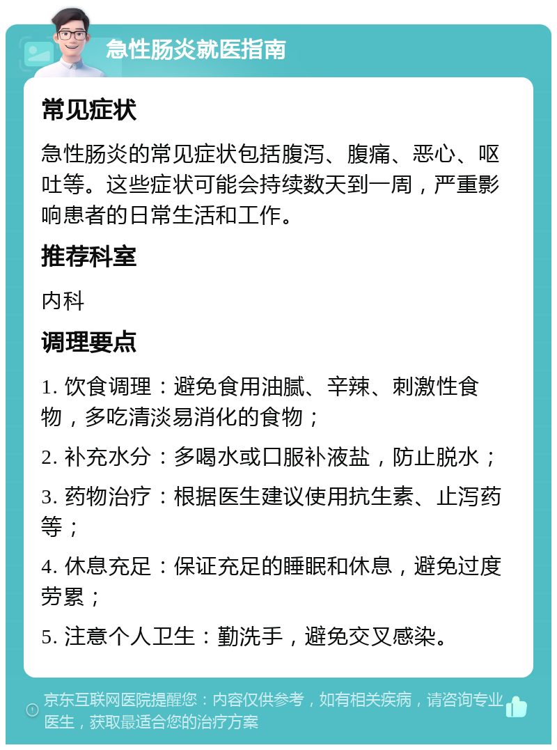 急性肠炎就医指南 常见症状 急性肠炎的常见症状包括腹泻、腹痛、恶心、呕吐等。这些症状可能会持续数天到一周，严重影响患者的日常生活和工作。 推荐科室 内科 调理要点 1. 饮食调理：避免食用油腻、辛辣、刺激性食物，多吃清淡易消化的食物； 2. 补充水分：多喝水或口服补液盐，防止脱水； 3. 药物治疗：根据医生建议使用抗生素、止泻药等； 4. 休息充足：保证充足的睡眠和休息，避免过度劳累； 5. 注意个人卫生：勤洗手，避免交叉感染。