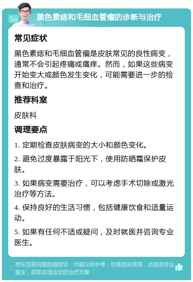 黑色素痣和毛细血管瘤的诊断与治疗 常见症状 黑色素痣和毛细血管瘤是皮肤常见的良性病变，通常不会引起疼痛或瘙痒。然而，如果这些病变开始变大或颜色发生变化，可能需要进一步的检查和治疗。 推荐科室 皮肤科 调理要点 1. 定期检查皮肤病变的大小和颜色变化。 2. 避免过度暴露于阳光下，使用防晒霜保护皮肤。 3. 如果病变需要治疗，可以考虑手术切除或激光治疗等方法。 4. 保持良好的生活习惯，包括健康饮食和适量运动。 5. 如果有任何不适或疑问，及时就医并咨询专业医生。