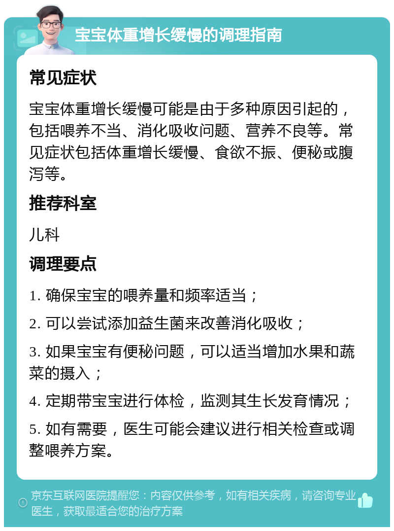 宝宝体重增长缓慢的调理指南 常见症状 宝宝体重增长缓慢可能是由于多种原因引起的，包括喂养不当、消化吸收问题、营养不良等。常见症状包括体重增长缓慢、食欲不振、便秘或腹泻等。 推荐科室 儿科 调理要点 1. 确保宝宝的喂养量和频率适当； 2. 可以尝试添加益生菌来改善消化吸收； 3. 如果宝宝有便秘问题，可以适当增加水果和蔬菜的摄入； 4. 定期带宝宝进行体检，监测其生长发育情况； 5. 如有需要，医生可能会建议进行相关检查或调整喂养方案。