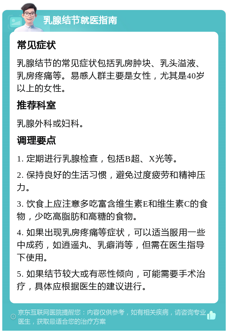 乳腺结节就医指南 常见症状 乳腺结节的常见症状包括乳房肿块、乳头溢液、乳房疼痛等。易感人群主要是女性，尤其是40岁以上的女性。 推荐科室 乳腺外科或妇科。 调理要点 1. 定期进行乳腺检查，包括B超、X光等。 2. 保持良好的生活习惯，避免过度疲劳和精神压力。 3. 饮食上应注意多吃富含维生素E和维生素C的食物，少吃高脂肪和高糖的食物。 4. 如果出现乳房疼痛等症状，可以适当服用一些中成药，如逍遥丸、乳癖消等，但需在医生指导下使用。 5. 如果结节较大或有恶性倾向，可能需要手术治疗，具体应根据医生的建议进行。