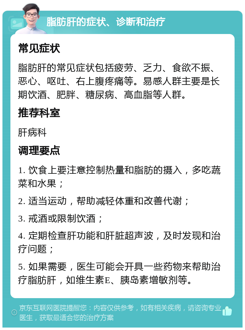 脂肪肝的症状、诊断和治疗 常见症状 脂肪肝的常见症状包括疲劳、乏力、食欲不振、恶心、呕吐、右上腹疼痛等。易感人群主要是长期饮酒、肥胖、糖尿病、高血脂等人群。 推荐科室 肝病科 调理要点 1. 饮食上要注意控制热量和脂肪的摄入，多吃蔬菜和水果； 2. 适当运动，帮助减轻体重和改善代谢； 3. 戒酒或限制饮酒； 4. 定期检查肝功能和肝脏超声波，及时发现和治疗问题； 5. 如果需要，医生可能会开具一些药物来帮助治疗脂肪肝，如维生素E、胰岛素增敏剂等。