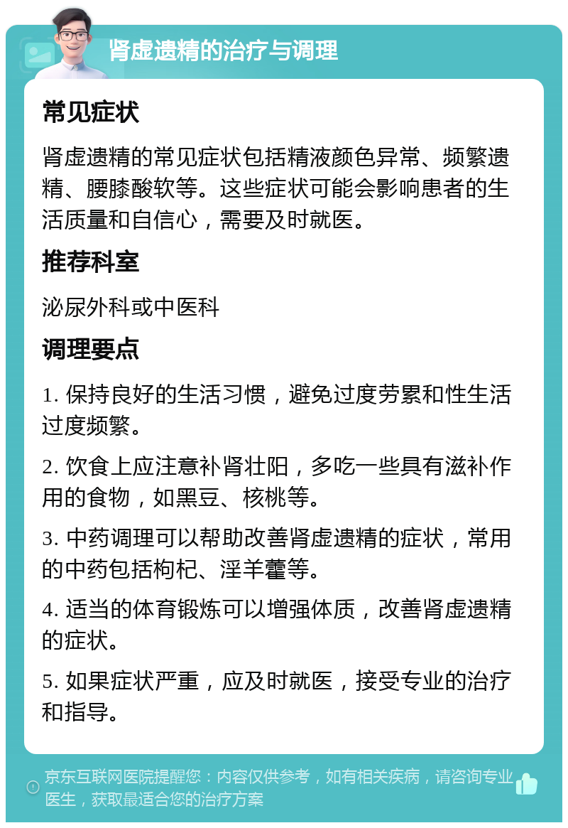 肾虚遗精的治疗与调理 常见症状 肾虚遗精的常见症状包括精液颜色异常、频繁遗精、腰膝酸软等。这些症状可能会影响患者的生活质量和自信心，需要及时就医。 推荐科室 泌尿外科或中医科 调理要点 1. 保持良好的生活习惯，避免过度劳累和性生活过度频繁。 2. 饮食上应注意补肾壮阳，多吃一些具有滋补作用的食物，如黑豆、核桃等。 3. 中药调理可以帮助改善肾虚遗精的症状，常用的中药包括枸杞、淫羊藿等。 4. 适当的体育锻炼可以增强体质，改善肾虚遗精的症状。 5. 如果症状严重，应及时就医，接受专业的治疗和指导。