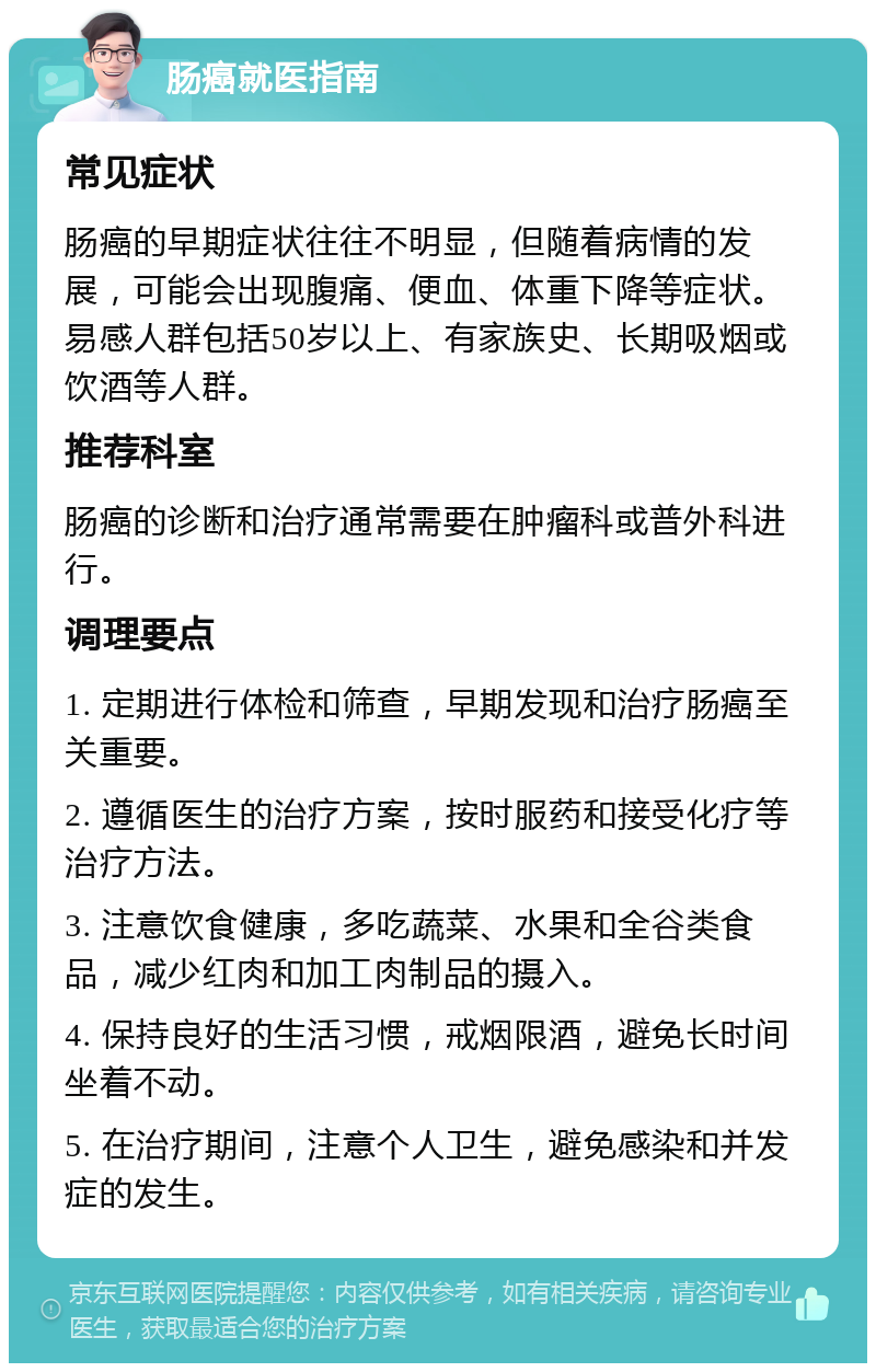 肠癌就医指南 常见症状 肠癌的早期症状往往不明显，但随着病情的发展，可能会出现腹痛、便血、体重下降等症状。易感人群包括50岁以上、有家族史、长期吸烟或饮酒等人群。 推荐科室 肠癌的诊断和治疗通常需要在肿瘤科或普外科进行。 调理要点 1. 定期进行体检和筛查，早期发现和治疗肠癌至关重要。 2. 遵循医生的治疗方案，按时服药和接受化疗等治疗方法。 3. 注意饮食健康，多吃蔬菜、水果和全谷类食品，减少红肉和加工肉制品的摄入。 4. 保持良好的生活习惯，戒烟限酒，避免长时间坐着不动。 5. 在治疗期间，注意个人卫生，避免感染和并发症的发生。