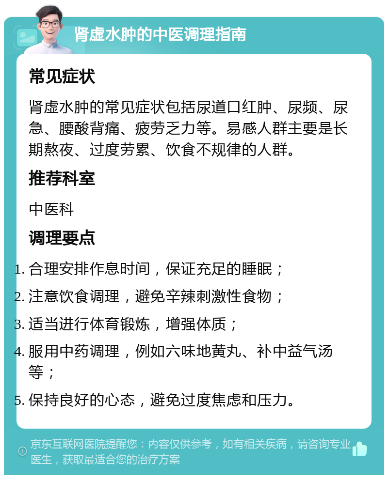 肾虚水肿的中医调理指南 常见症状 肾虚水肿的常见症状包括尿道口红肿、尿频、尿急、腰酸背痛、疲劳乏力等。易感人群主要是长期熬夜、过度劳累、饮食不规律的人群。 推荐科室 中医科 调理要点 合理安排作息时间，保证充足的睡眠； 注意饮食调理，避免辛辣刺激性食物； 适当进行体育锻炼，增强体质； 服用中药调理，例如六味地黄丸、补中益气汤等； 保持良好的心态，避免过度焦虑和压力。