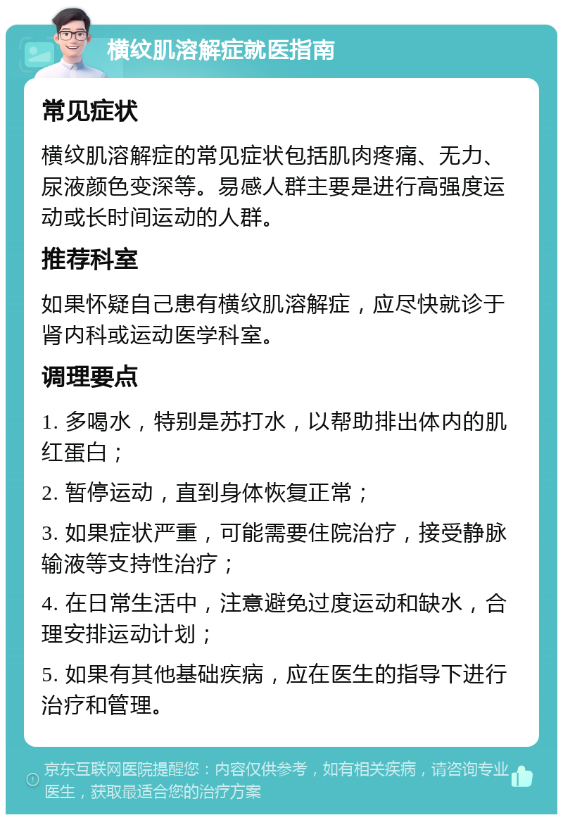 横纹肌溶解症就医指南 常见症状 横纹肌溶解症的常见症状包括肌肉疼痛、无力、尿液颜色变深等。易感人群主要是进行高强度运动或长时间运动的人群。 推荐科室 如果怀疑自己患有横纹肌溶解症，应尽快就诊于肾内科或运动医学科室。 调理要点 1. 多喝水，特别是苏打水，以帮助排出体内的肌红蛋白； 2. 暂停运动，直到身体恢复正常； 3. 如果症状严重，可能需要住院治疗，接受静脉输液等支持性治疗； 4. 在日常生活中，注意避免过度运动和缺水，合理安排运动计划； 5. 如果有其他基础疾病，应在医生的指导下进行治疗和管理。