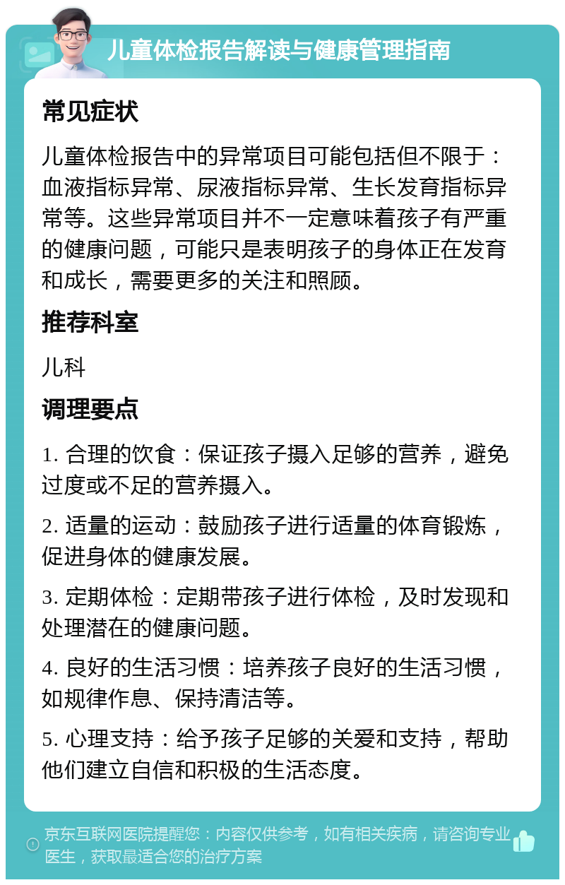 儿童体检报告解读与健康管理指南 常见症状 儿童体检报告中的异常项目可能包括但不限于：血液指标异常、尿液指标异常、生长发育指标异常等。这些异常项目并不一定意味着孩子有严重的健康问题，可能只是表明孩子的身体正在发育和成长，需要更多的关注和照顾。 推荐科室 儿科 调理要点 1. 合理的饮食：保证孩子摄入足够的营养，避免过度或不足的营养摄入。 2. 适量的运动：鼓励孩子进行适量的体育锻炼，促进身体的健康发展。 3. 定期体检：定期带孩子进行体检，及时发现和处理潜在的健康问题。 4. 良好的生活习惯：培养孩子良好的生活习惯，如规律作息、保持清洁等。 5. 心理支持：给予孩子足够的关爱和支持，帮助他们建立自信和积极的生活态度。