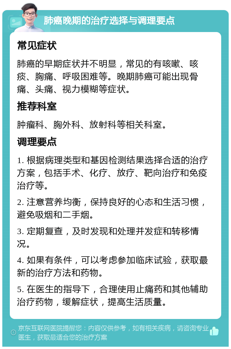 肺癌晚期的治疗选择与调理要点 常见症状 肺癌的早期症状并不明显，常见的有咳嗽、咳痰、胸痛、呼吸困难等。晚期肺癌可能出现骨痛、头痛、视力模糊等症状。 推荐科室 肿瘤科、胸外科、放射科等相关科室。 调理要点 1. 根据病理类型和基因检测结果选择合适的治疗方案，包括手术、化疗、放疗、靶向治疗和免疫治疗等。 2. 注意营养均衡，保持良好的心态和生活习惯，避免吸烟和二手烟。 3. 定期复查，及时发现和处理并发症和转移情况。 4. 如果有条件，可以考虑参加临床试验，获取最新的治疗方法和药物。 5. 在医生的指导下，合理使用止痛药和其他辅助治疗药物，缓解症状，提高生活质量。