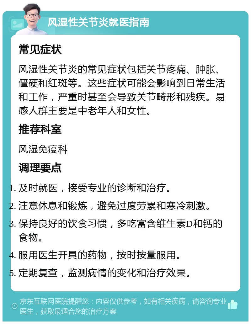 风湿性关节炎就医指南 常见症状 风湿性关节炎的常见症状包括关节疼痛、肿胀、僵硬和红斑等。这些症状可能会影响到日常生活和工作，严重时甚至会导致关节畸形和残疾。易感人群主要是中老年人和女性。 推荐科室 风湿免疫科 调理要点 及时就医，接受专业的诊断和治疗。 注意休息和锻炼，避免过度劳累和寒冷刺激。 保持良好的饮食习惯，多吃富含维生素D和钙的食物。 服用医生开具的药物，按时按量服用。 定期复查，监测病情的变化和治疗效果。