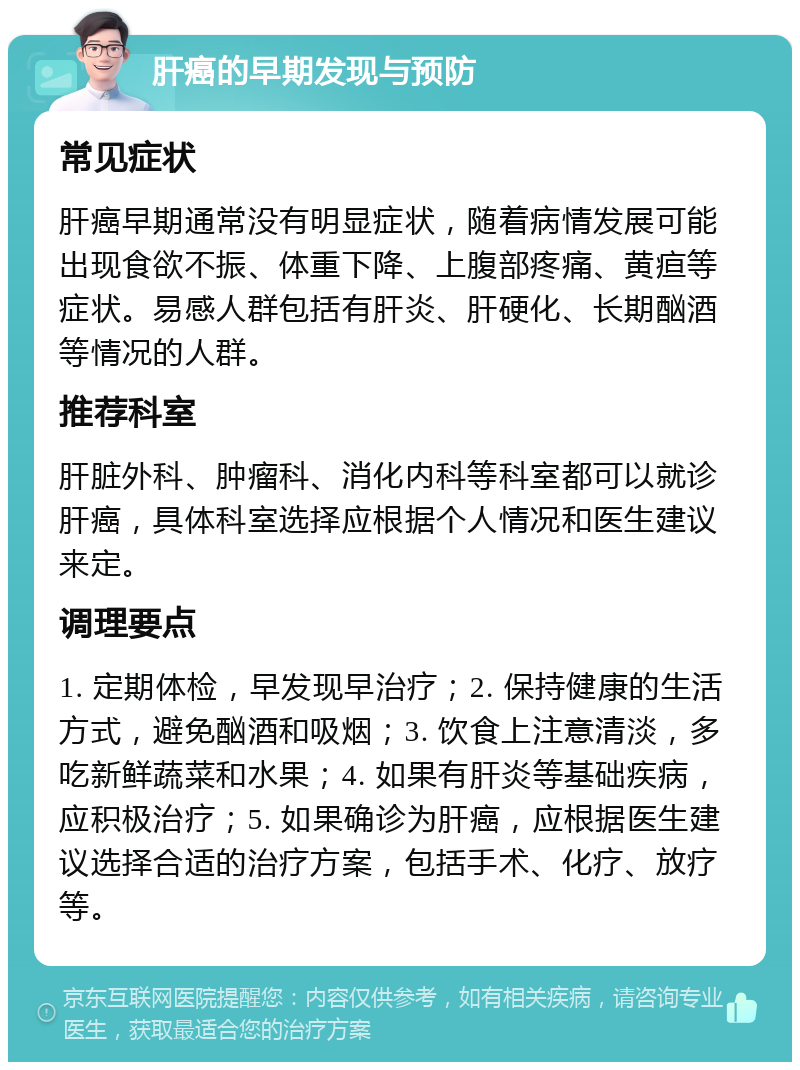 肝癌的早期发现与预防 常见症状 肝癌早期通常没有明显症状，随着病情发展可能出现食欲不振、体重下降、上腹部疼痛、黄疸等症状。易感人群包括有肝炎、肝硬化、长期酗酒等情况的人群。 推荐科室 肝脏外科、肿瘤科、消化内科等科室都可以就诊肝癌，具体科室选择应根据个人情况和医生建议来定。 调理要点 1. 定期体检，早发现早治疗；2. 保持健康的生活方式，避免酗酒和吸烟；3. 饮食上注意清淡，多吃新鲜蔬菜和水果；4. 如果有肝炎等基础疾病，应积极治疗；5. 如果确诊为肝癌，应根据医生建议选择合适的治疗方案，包括手术、化疗、放疗等。