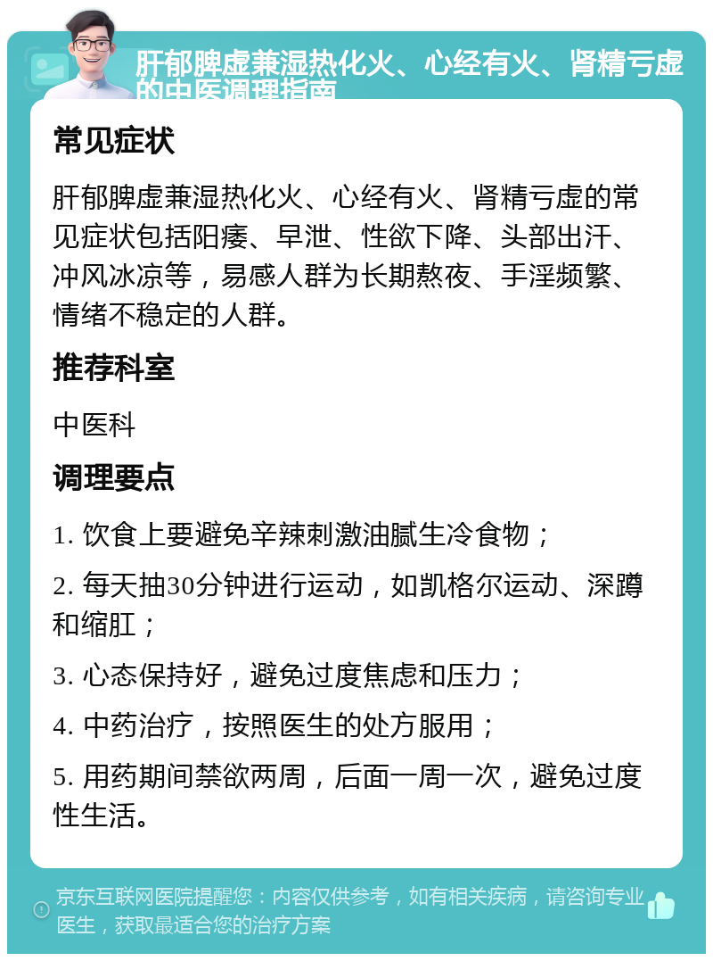 肝郁脾虚兼湿热化火、心经有火、肾精亏虚的中医调理指南 常见症状 肝郁脾虚兼湿热化火、心经有火、肾精亏虚的常见症状包括阳痿、早泄、性欲下降、头部出汗、冲风冰凉等，易感人群为长期熬夜、手淫频繁、情绪不稳定的人群。 推荐科室 中医科 调理要点 1. 饮食上要避免辛辣刺激油腻生冷食物； 2. 每天抽30分钟进行运动，如凯格尔运动、深蹲和缩肛； 3. 心态保持好，避免过度焦虑和压力； 4. 中药治疗，按照医生的处方服用； 5. 用药期间禁欲两周，后面一周一次，避免过度性生活。