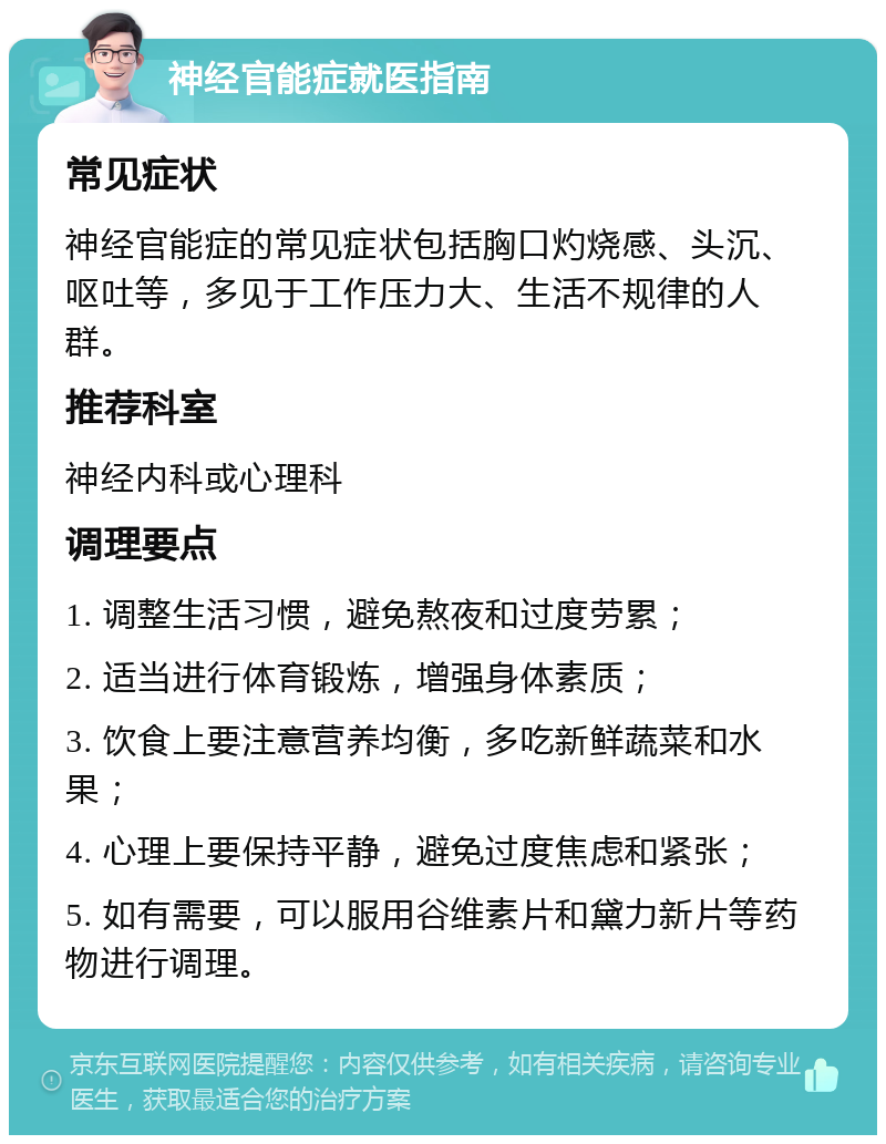 神经官能症就医指南 常见症状 神经官能症的常见症状包括胸口灼烧感、头沉、呕吐等，多见于工作压力大、生活不规律的人群。 推荐科室 神经内科或心理科 调理要点 1. 调整生活习惯，避免熬夜和过度劳累； 2. 适当进行体育锻炼，增强身体素质； 3. 饮食上要注意营养均衡，多吃新鲜蔬菜和水果； 4. 心理上要保持平静，避免过度焦虑和紧张； 5. 如有需要，可以服用谷维素片和黛力新片等药物进行调理。