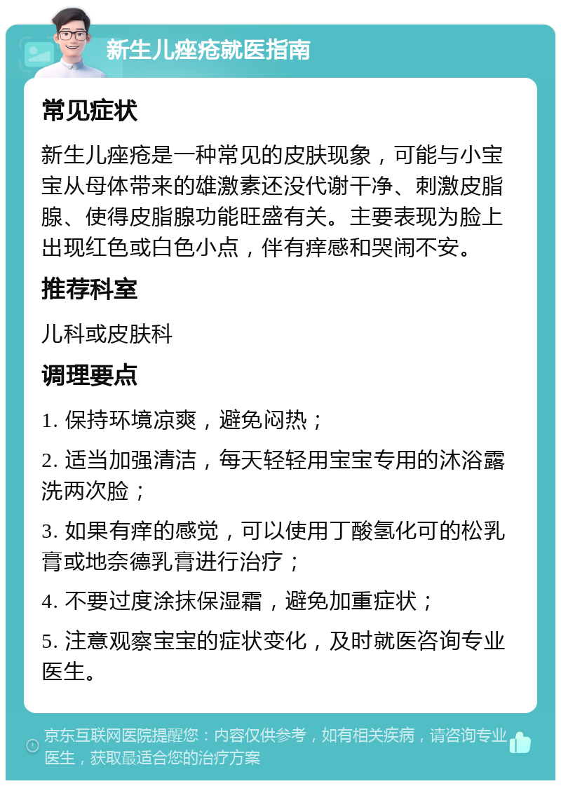 新生儿痤疮就医指南 常见症状 新生儿痤疮是一种常见的皮肤现象，可能与小宝宝从母体带来的雄激素还没代谢干净、刺激皮脂腺、使得皮脂腺功能旺盛有关。主要表现为脸上出现红色或白色小点，伴有痒感和哭闹不安。 推荐科室 儿科或皮肤科 调理要点 1. 保持环境凉爽，避免闷热； 2. 适当加强清洁，每天轻轻用宝宝专用的沐浴露洗两次脸； 3. 如果有痒的感觉，可以使用丁酸氢化可的松乳膏或地奈德乳膏进行治疗； 4. 不要过度涂抹保湿霜，避免加重症状； 5. 注意观察宝宝的症状变化，及时就医咨询专业医生。