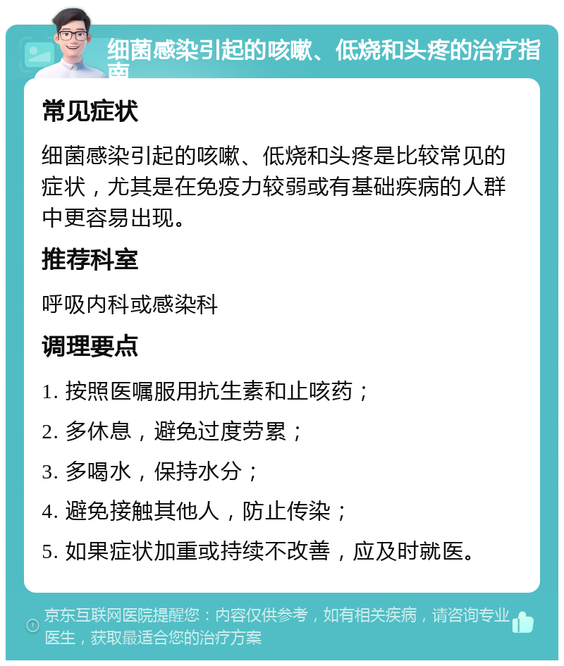 细菌感染引起的咳嗽、低烧和头疼的治疗指南 常见症状 细菌感染引起的咳嗽、低烧和头疼是比较常见的症状，尤其是在免疫力较弱或有基础疾病的人群中更容易出现。 推荐科室 呼吸内科或感染科 调理要点 1. 按照医嘱服用抗生素和止咳药； 2. 多休息，避免过度劳累； 3. 多喝水，保持水分； 4. 避免接触其他人，防止传染； 5. 如果症状加重或持续不改善，应及时就医。