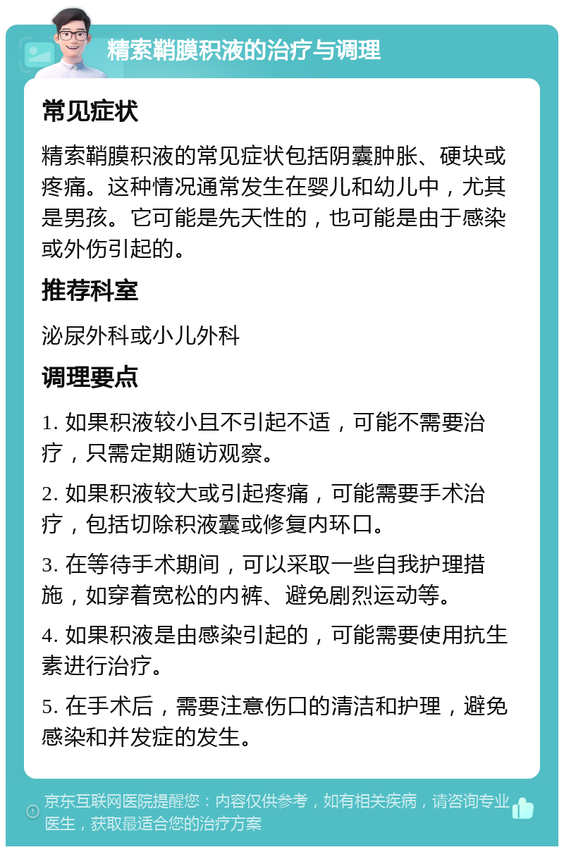 精索鞘膜积液的治疗与调理 常见症状 精索鞘膜积液的常见症状包括阴囊肿胀、硬块或疼痛。这种情况通常发生在婴儿和幼儿中，尤其是男孩。它可能是先天性的，也可能是由于感染或外伤引起的。 推荐科室 泌尿外科或小儿外科 调理要点 1. 如果积液较小且不引起不适，可能不需要治疗，只需定期随访观察。 2. 如果积液较大或引起疼痛，可能需要手术治疗，包括切除积液囊或修复内环口。 3. 在等待手术期间，可以采取一些自我护理措施，如穿着宽松的内裤、避免剧烈运动等。 4. 如果积液是由感染引起的，可能需要使用抗生素进行治疗。 5. 在手术后，需要注意伤口的清洁和护理，避免感染和并发症的发生。