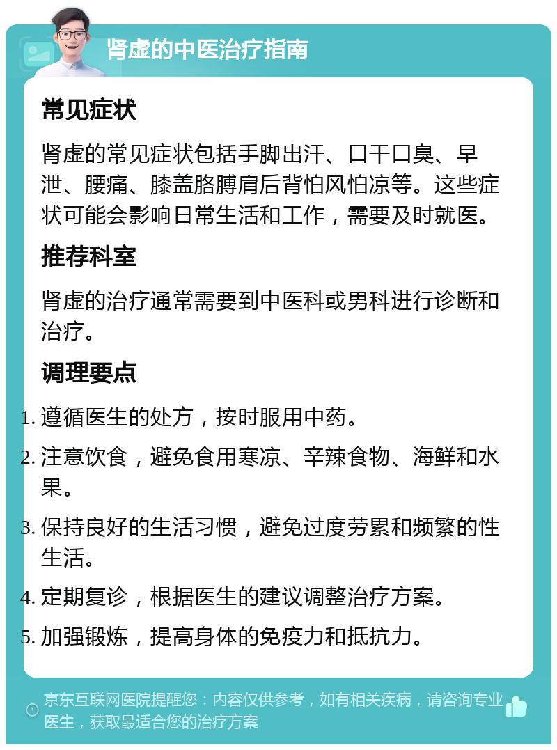 肾虚的中医治疗指南 常见症状 肾虚的常见症状包括手脚出汗、口干口臭、早泄、腰痛、膝盖胳膊肩后背怕风怕凉等。这些症状可能会影响日常生活和工作，需要及时就医。 推荐科室 肾虚的治疗通常需要到中医科或男科进行诊断和治疗。 调理要点 遵循医生的处方，按时服用中药。 注意饮食，避免食用寒凉、辛辣食物、海鲜和水果。 保持良好的生活习惯，避免过度劳累和频繁的性生活。 定期复诊，根据医生的建议调整治疗方案。 加强锻炼，提高身体的免疫力和抵抗力。