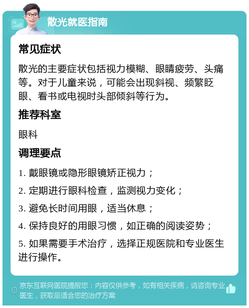 散光就医指南 常见症状 散光的主要症状包括视力模糊、眼睛疲劳、头痛等。对于儿童来说，可能会出现斜视、频繁眨眼、看书或电视时头部倾斜等行为。 推荐科室 眼科 调理要点 1. 戴眼镜或隐形眼镜矫正视力； 2. 定期进行眼科检查，监测视力变化； 3. 避免长时间用眼，适当休息； 4. 保持良好的用眼习惯，如正确的阅读姿势； 5. 如果需要手术治疗，选择正规医院和专业医生进行操作。