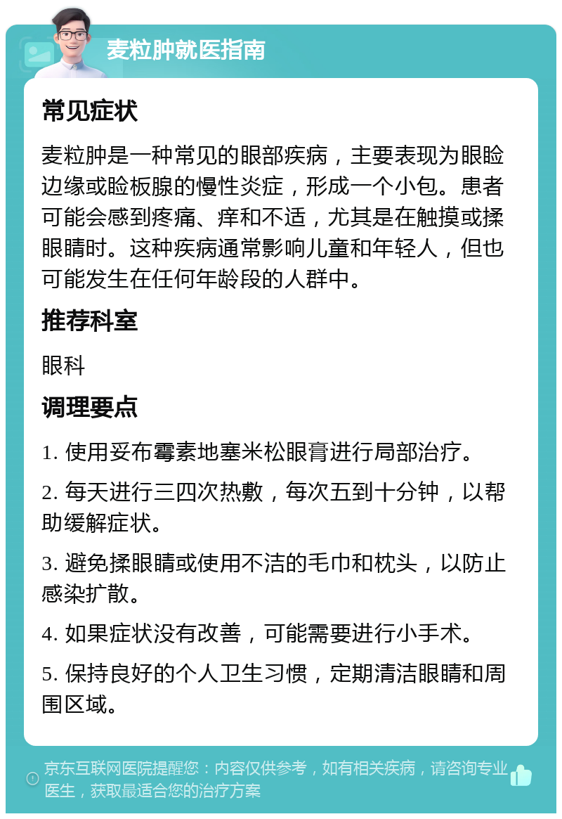 麦粒肿就医指南 常见症状 麦粒肿是一种常见的眼部疾病，主要表现为眼睑边缘或睑板腺的慢性炎症，形成一个小包。患者可能会感到疼痛、痒和不适，尤其是在触摸或揉眼睛时。这种疾病通常影响儿童和年轻人，但也可能发生在任何年龄段的人群中。 推荐科室 眼科 调理要点 1. 使用妥布霉素地塞米松眼膏进行局部治疗。 2. 每天进行三四次热敷，每次五到十分钟，以帮助缓解症状。 3. 避免揉眼睛或使用不洁的毛巾和枕头，以防止感染扩散。 4. 如果症状没有改善，可能需要进行小手术。 5. 保持良好的个人卫生习惯，定期清洁眼睛和周围区域。