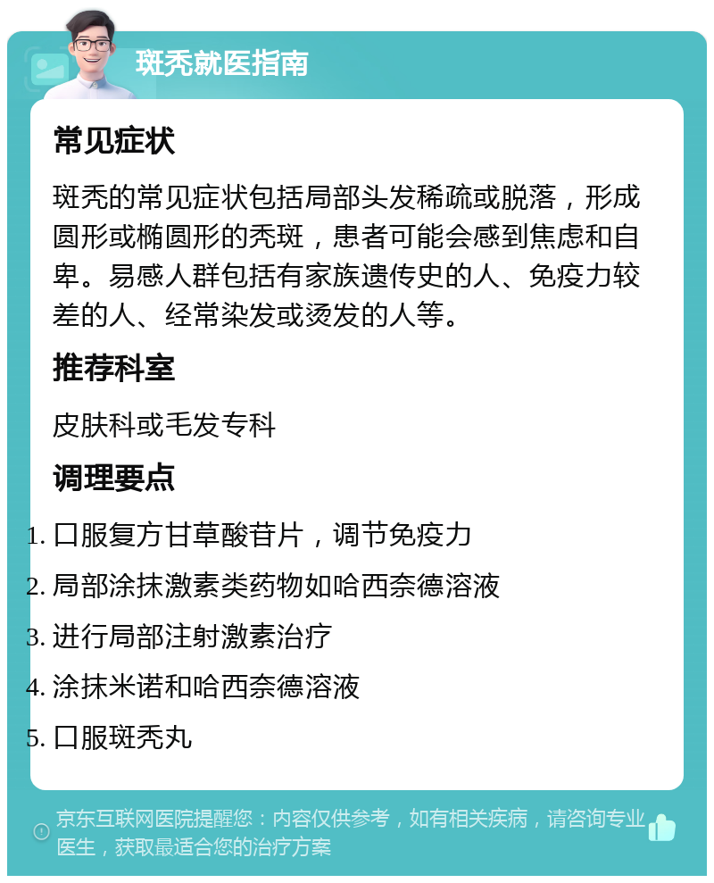 斑秃就医指南 常见症状 斑秃的常见症状包括局部头发稀疏或脱落，形成圆形或椭圆形的秃斑，患者可能会感到焦虑和自卑。易感人群包括有家族遗传史的人、免疫力较差的人、经常染发或烫发的人等。 推荐科室 皮肤科或毛发专科 调理要点 口服复方甘草酸苷片，调节免疫力 局部涂抹激素类药物如哈西奈德溶液 进行局部注射激素治疗 涂抹米诺和哈西奈德溶液 口服斑秃丸