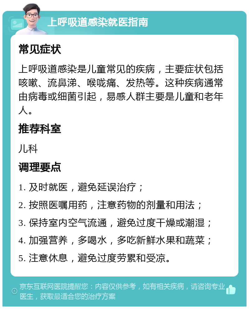 上呼吸道感染就医指南 常见症状 上呼吸道感染是儿童常见的疾病，主要症状包括咳嗽、流鼻涕、喉咙痛、发热等。这种疾病通常由病毒或细菌引起，易感人群主要是儿童和老年人。 推荐科室 儿科 调理要点 1. 及时就医，避免延误治疗； 2. 按照医嘱用药，注意药物的剂量和用法； 3. 保持室内空气流通，避免过度干燥或潮湿； 4. 加强营养，多喝水，多吃新鲜水果和蔬菜； 5. 注意休息，避免过度劳累和受凉。