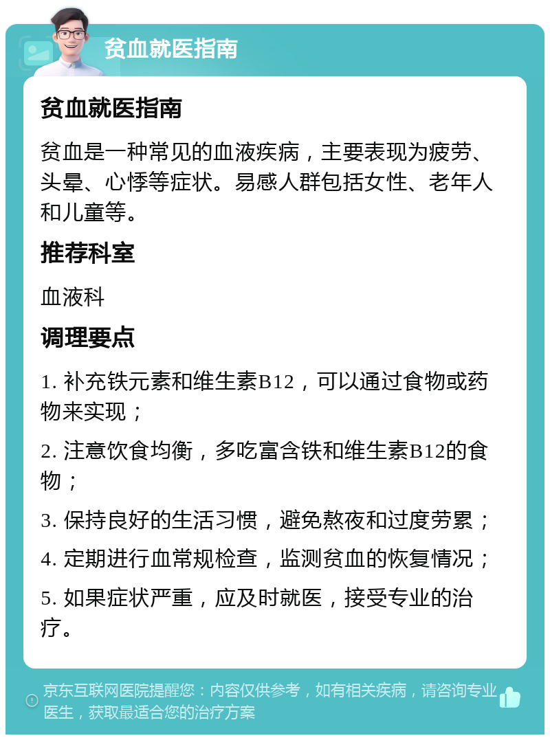 贫血就医指南 贫血就医指南 贫血是一种常见的血液疾病，主要表现为疲劳、头晕、心悸等症状。易感人群包括女性、老年人和儿童等。 推荐科室 血液科 调理要点 1. 补充铁元素和维生素B12，可以通过食物或药物来实现； 2. 注意饮食均衡，多吃富含铁和维生素B12的食物； 3. 保持良好的生活习惯，避免熬夜和过度劳累； 4. 定期进行血常规检查，监测贫血的恢复情况； 5. 如果症状严重，应及时就医，接受专业的治疗。