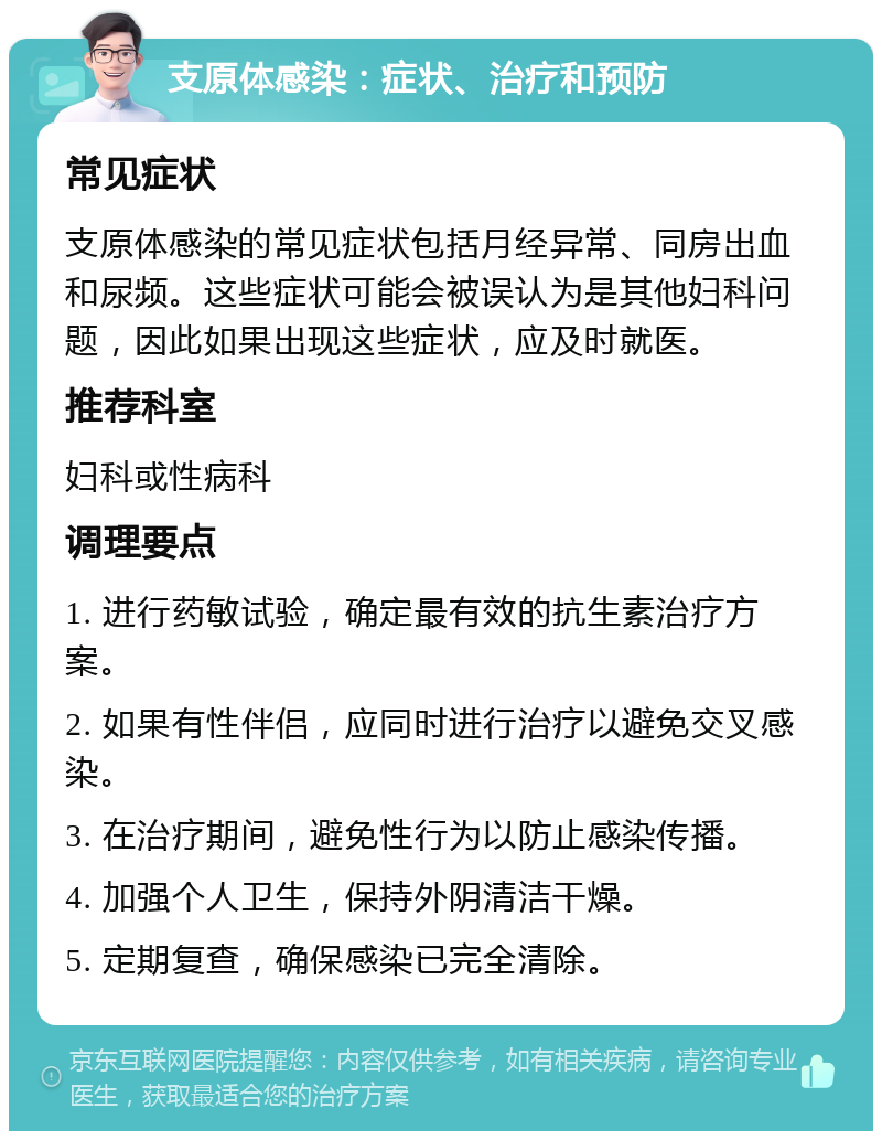 支原体感染：症状、治疗和预防 常见症状 支原体感染的常见症状包括月经异常、同房出血和尿频。这些症状可能会被误认为是其他妇科问题，因此如果出现这些症状，应及时就医。 推荐科室 妇科或性病科 调理要点 1. 进行药敏试验，确定最有效的抗生素治疗方案。 2. 如果有性伴侣，应同时进行治疗以避免交叉感染。 3. 在治疗期间，避免性行为以防止感染传播。 4. 加强个人卫生，保持外阴清洁干燥。 5. 定期复查，确保感染已完全清除。