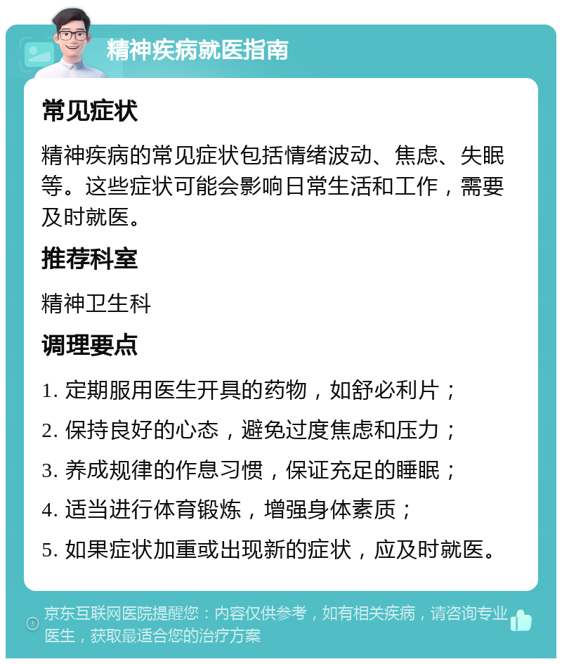 精神疾病就医指南 常见症状 精神疾病的常见症状包括情绪波动、焦虑、失眠等。这些症状可能会影响日常生活和工作，需要及时就医。 推荐科室 精神卫生科 调理要点 1. 定期服用医生开具的药物，如舒必利片； 2. 保持良好的心态，避免过度焦虑和压力； 3. 养成规律的作息习惯，保证充足的睡眠； 4. 适当进行体育锻炼，增强身体素质； 5. 如果症状加重或出现新的症状，应及时就医。