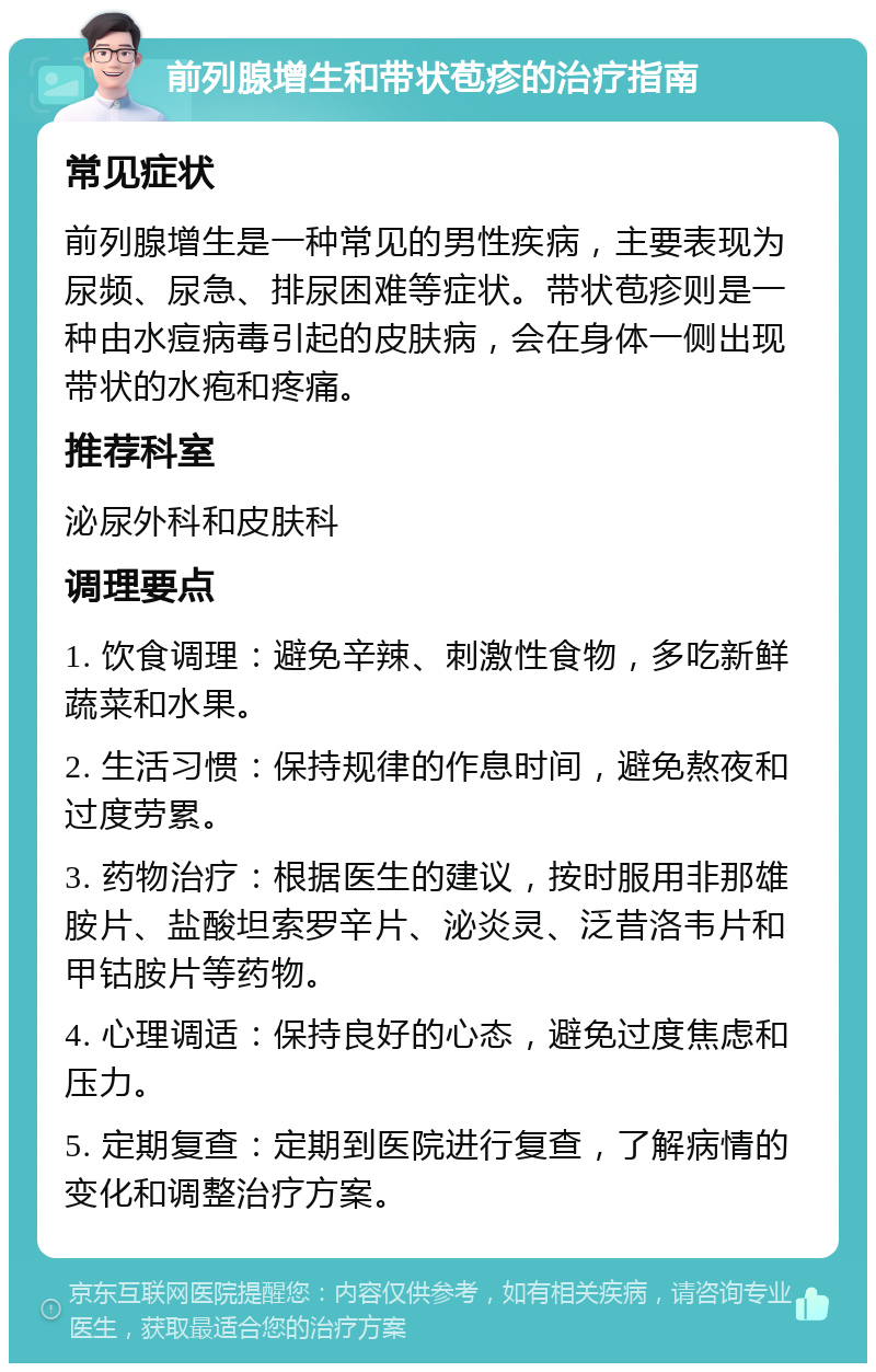 前列腺增生和带状苞疹的治疗指南 常见症状 前列腺增生是一种常见的男性疾病，主要表现为尿频、尿急、排尿困难等症状。带状苞疹则是一种由水痘病毒引起的皮肤病，会在身体一侧出现带状的水疱和疼痛。 推荐科室 泌尿外科和皮肤科 调理要点 1. 饮食调理：避免辛辣、刺激性食物，多吃新鲜蔬菜和水果。 2. 生活习惯：保持规律的作息时间，避免熬夜和过度劳累。 3. 药物治疗：根据医生的建议，按时服用非那雄胺片、盐酸坦索罗辛片、泌炎灵、泛昔洛韦片和甲钴胺片等药物。 4. 心理调适：保持良好的心态，避免过度焦虑和压力。 5. 定期复查：定期到医院进行复查，了解病情的变化和调整治疗方案。