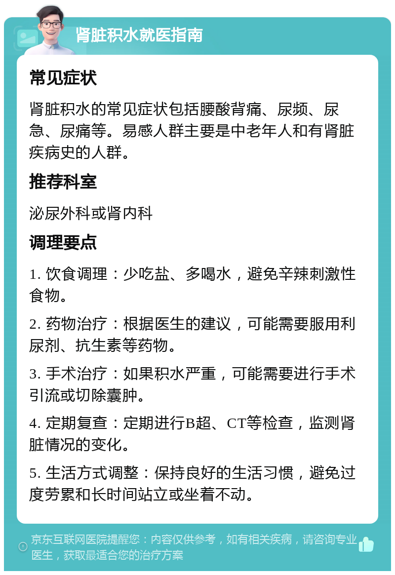 肾脏积水就医指南 常见症状 肾脏积水的常见症状包括腰酸背痛、尿频、尿急、尿痛等。易感人群主要是中老年人和有肾脏疾病史的人群。 推荐科室 泌尿外科或肾内科 调理要点 1. 饮食调理：少吃盐、多喝水，避免辛辣刺激性食物。 2. 药物治疗：根据医生的建议，可能需要服用利尿剂、抗生素等药物。 3. 手术治疗：如果积水严重，可能需要进行手术引流或切除囊肿。 4. 定期复查：定期进行B超、CT等检查，监测肾脏情况的变化。 5. 生活方式调整：保持良好的生活习惯，避免过度劳累和长时间站立或坐着不动。