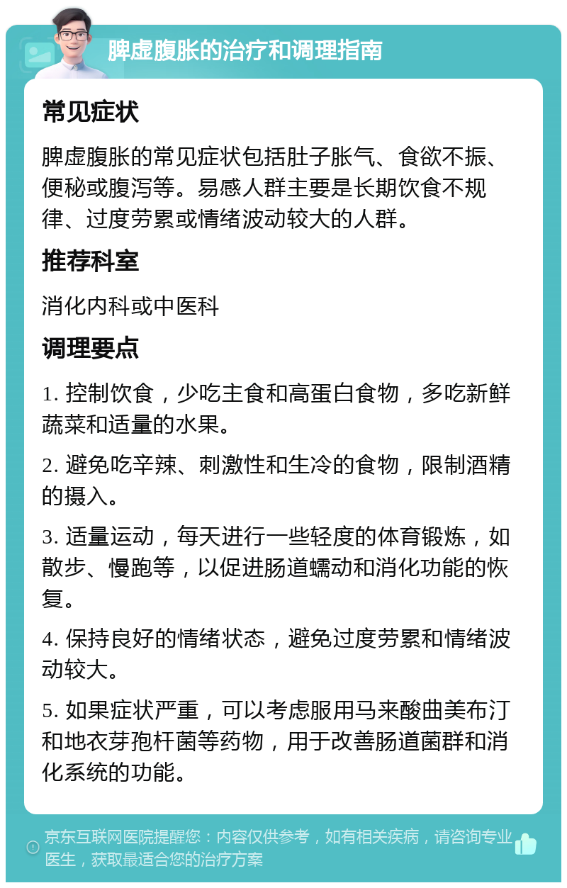 脾虚腹胀的治疗和调理指南 常见症状 脾虚腹胀的常见症状包括肚子胀气、食欲不振、便秘或腹泻等。易感人群主要是长期饮食不规律、过度劳累或情绪波动较大的人群。 推荐科室 消化内科或中医科 调理要点 1. 控制饮食，少吃主食和高蛋白食物，多吃新鲜蔬菜和适量的水果。 2. 避免吃辛辣、刺激性和生冷的食物，限制酒精的摄入。 3. 适量运动，每天进行一些轻度的体育锻炼，如散步、慢跑等，以促进肠道蠕动和消化功能的恢复。 4. 保持良好的情绪状态，避免过度劳累和情绪波动较大。 5. 如果症状严重，可以考虑服用马来酸曲美布汀和地衣芽孢杆菌等药物，用于改善肠道菌群和消化系统的功能。