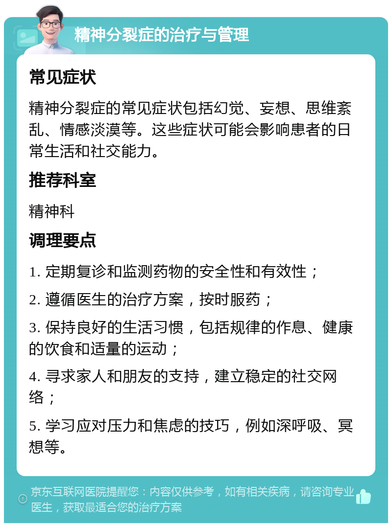 精神分裂症的治疗与管理 常见症状 精神分裂症的常见症状包括幻觉、妄想、思维紊乱、情感淡漠等。这些症状可能会影响患者的日常生活和社交能力。 推荐科室 精神科 调理要点 1. 定期复诊和监测药物的安全性和有效性； 2. 遵循医生的治疗方案，按时服药； 3. 保持良好的生活习惯，包括规律的作息、健康的饮食和适量的运动； 4. 寻求家人和朋友的支持，建立稳定的社交网络； 5. 学习应对压力和焦虑的技巧，例如深呼吸、冥想等。