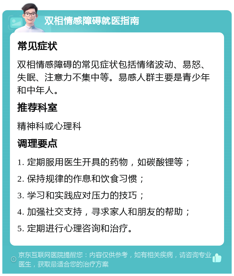 双相情感障碍就医指南 常见症状 双相情感障碍的常见症状包括情绪波动、易怒、失眠、注意力不集中等。易感人群主要是青少年和中年人。 推荐科室 精神科或心理科 调理要点 1. 定期服用医生开具的药物，如碳酸锂等； 2. 保持规律的作息和饮食习惯； 3. 学习和实践应对压力的技巧； 4. 加强社交支持，寻求家人和朋友的帮助； 5. 定期进行心理咨询和治疗。