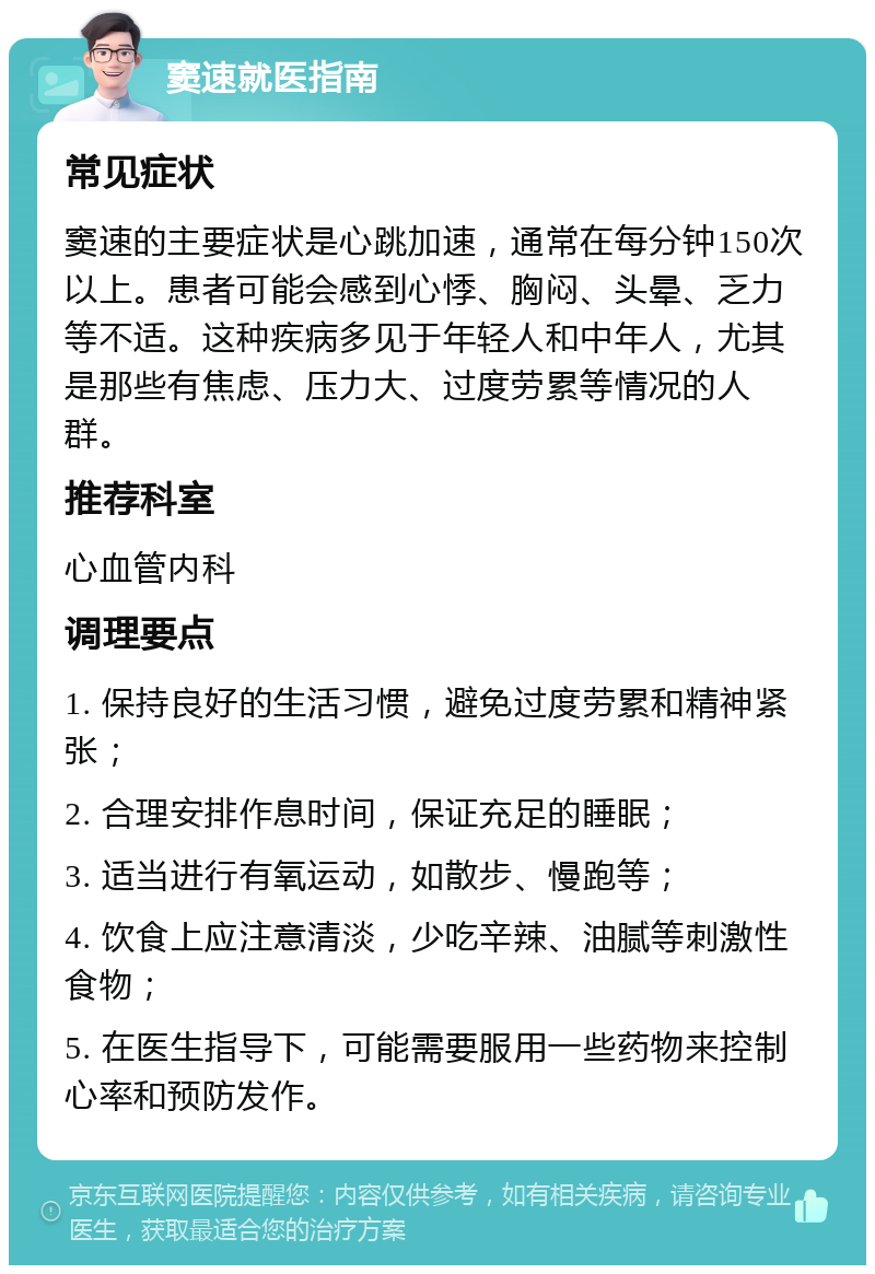 窦速就医指南 常见症状 窦速的主要症状是心跳加速，通常在每分钟150次以上。患者可能会感到心悸、胸闷、头晕、乏力等不适。这种疾病多见于年轻人和中年人，尤其是那些有焦虑、压力大、过度劳累等情况的人群。 推荐科室 心血管内科 调理要点 1. 保持良好的生活习惯，避免过度劳累和精神紧张； 2. 合理安排作息时间，保证充足的睡眠； 3. 适当进行有氧运动，如散步、慢跑等； 4. 饮食上应注意清淡，少吃辛辣、油腻等刺激性食物； 5. 在医生指导下，可能需要服用一些药物来控制心率和预防发作。