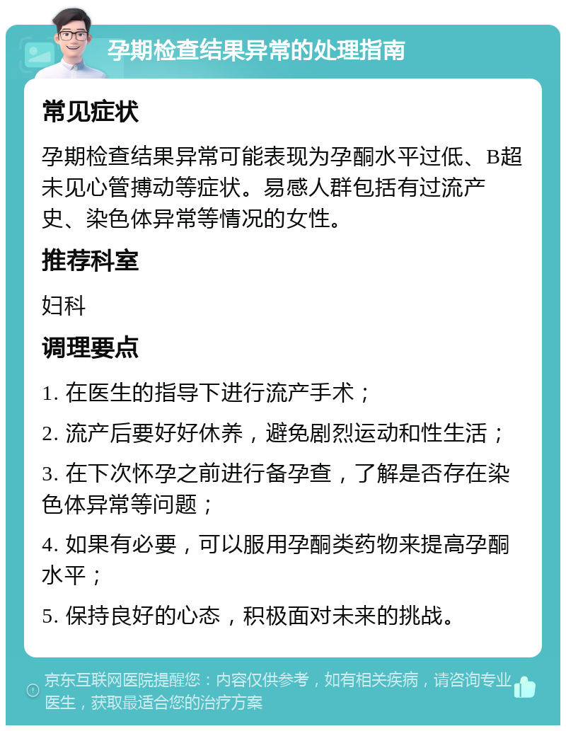 孕期检查结果异常的处理指南 常见症状 孕期检查结果异常可能表现为孕酮水平过低、B超未见心管搏动等症状。易感人群包括有过流产史、染色体异常等情况的女性。 推荐科室 妇科 调理要点 1. 在医生的指导下进行流产手术； 2. 流产后要好好休养，避免剧烈运动和性生活； 3. 在下次怀孕之前进行备孕查，了解是否存在染色体异常等问题； 4. 如果有必要，可以服用孕酮类药物来提高孕酮水平； 5. 保持良好的心态，积极面对未来的挑战。