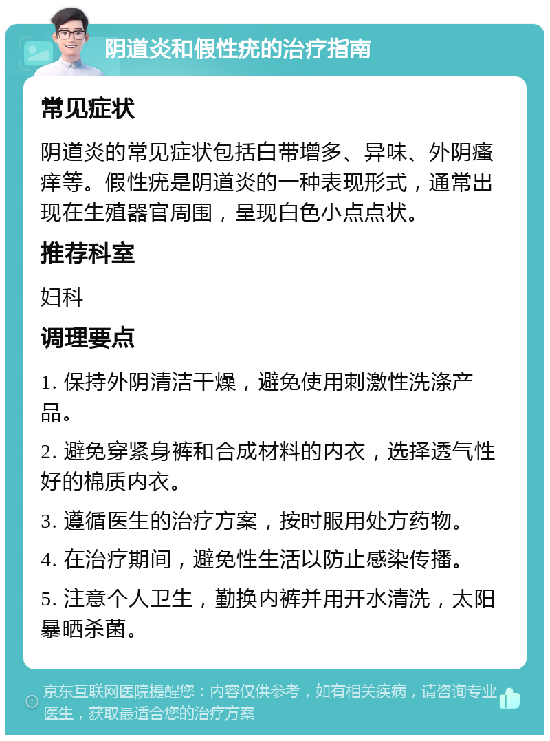 阴道炎和假性疣的治疗指南 常见症状 阴道炎的常见症状包括白带增多、异味、外阴瘙痒等。假性疣是阴道炎的一种表现形式，通常出现在生殖器官周围，呈现白色小点点状。 推荐科室 妇科 调理要点 1. 保持外阴清洁干燥，避免使用刺激性洗涤产品。 2. 避免穿紧身裤和合成材料的内衣，选择透气性好的棉质内衣。 3. 遵循医生的治疗方案，按时服用处方药物。 4. 在治疗期间，避免性生活以防止感染传播。 5. 注意个人卫生，勤换内裤并用开水清洗，太阳暴晒杀菌。