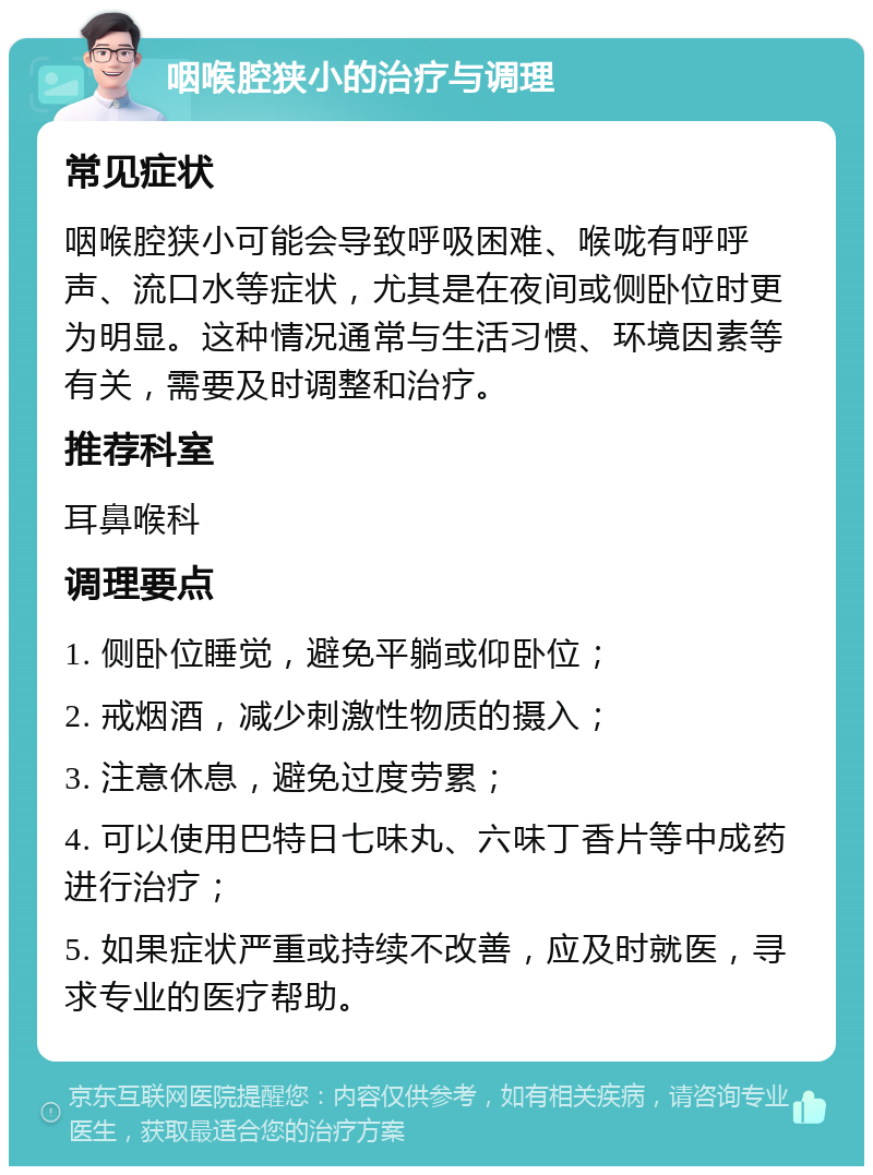 咽喉腔狭小的治疗与调理 常见症状 咽喉腔狭小可能会导致呼吸困难、喉咙有呼呼声、流口水等症状，尤其是在夜间或侧卧位时更为明显。这种情况通常与生活习惯、环境因素等有关，需要及时调整和治疗。 推荐科室 耳鼻喉科 调理要点 1. 侧卧位睡觉，避免平躺或仰卧位； 2. 戒烟酒，减少刺激性物质的摄入； 3. 注意休息，避免过度劳累； 4. 可以使用巴特日七味丸、六味丁香片等中成药进行治疗； 5. 如果症状严重或持续不改善，应及时就医，寻求专业的医疗帮助。