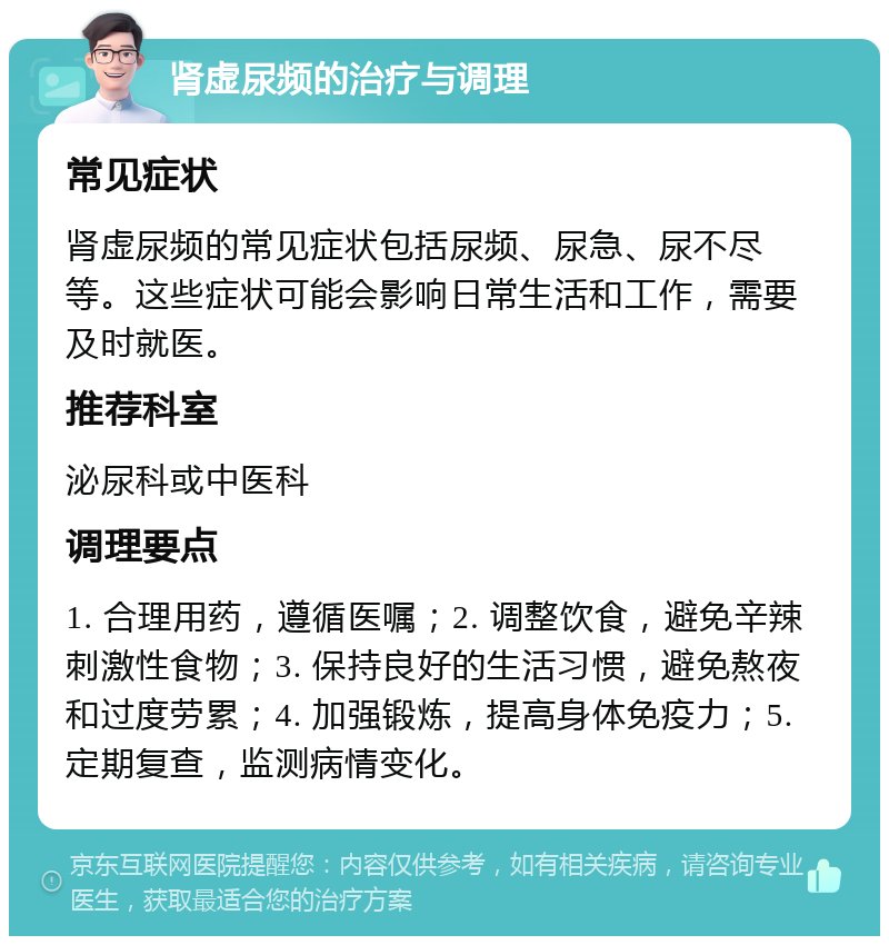 肾虚尿频的治疗与调理 常见症状 肾虚尿频的常见症状包括尿频、尿急、尿不尽等。这些症状可能会影响日常生活和工作，需要及时就医。 推荐科室 泌尿科或中医科 调理要点 1. 合理用药，遵循医嘱；2. 调整饮食，避免辛辣刺激性食物；3. 保持良好的生活习惯，避免熬夜和过度劳累；4. 加强锻炼，提高身体免疫力；5. 定期复查，监测病情变化。